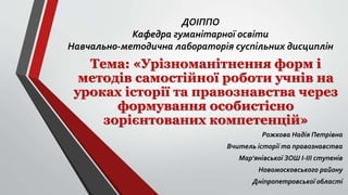 ДОІППО
Кафедра гуманітарної освіти
Навчально-методична лабораторія суспільних дисциплін
Тема: «Урізноманітнення форм і
методів самостійної роботи учнів на
уроках історії та правознавства через
формування особистісно
зорієнтованих компетенцій»
Рожкова Надія Петрівна
Вчитель історії та правознавства
Мар'янівської ЗОШ І-ІІІ ступенів
Новомосковського району
Дніпропетровської області
 