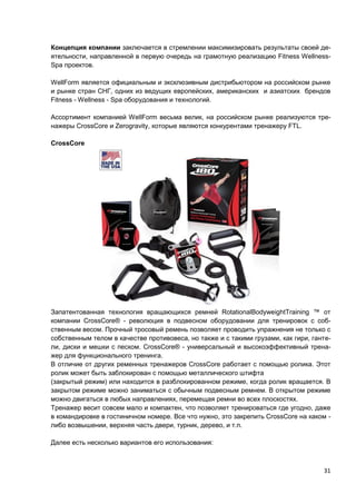 31
Концепция компании заключается в стремлении максимизировать результаты своей де-
ятельности, направленной в первую очередь на грамотную реализацию Fitness Wellness-
Spa проектов.
WellForm является официальным и эксклюзивным дистрибьютором на российском рынке
и рынке стран СНГ, одних из ведущих европейских, американских и азиатских брендов
Fitness - Wellness - Spa оборудования и технологий.
Ассортимент компанией WellForm весьма велик, на российском рынке реализуются тре-
нажеры CrossCore и Zerogravity, которые являются конкурентами тренажеру FTL.
CrossCore
Запатентованная технология вращающихся ремней RotationalBodyweightTraining ™ от
компании CrossCore® - революция в подвесном оборудовании для тренировок с соб-
ственным весом. Прочный тросовый ремень позволяет проводить упражнения не только с
собственным телом в качестве противовеса, но также и с такими грузами, как гири, ганте-
ли, диски и мешки с песком. CrossCore® - универсальный и высокоэффективный трена-
жер для функционального тренинга.
В отличие от других ременных тренажеров CrossCore работает с помощью ролика. Этот
ролик может быть заблокирован с помощью металлического штифта
(закрытый режим) или находится в разблокированном режиме, когда ролик вращается. В
закрытом режиме можно заниматься с обычным подвесным ремнем. В открытом режиме
можно двигаться в любых направлениях, перемещая ремни во всех плоскостях.
Тренажер весит совсем мало и компактен, что позволяет тренироваться где угодно, даже
в командировке в гостиничном номере. Все что нужно, это закрепить CrossCore на каком -
либо возвышении, верхняя часть двери, турник, дерево, и т.п.
Далее есть несколько вариантов его использования:
 