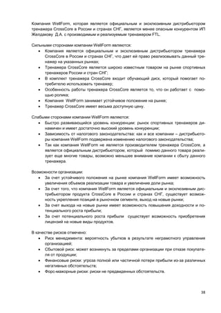 38
Компания WellForm, которая является официальным и эксклюзивным дистрибьютором
тренажера CrossCore в России и странах СНГ, является менее опасным конкурентом ИП
Желдакову Д.А. с производимым и реализуемым тренажером FTL.
Сильными сторонами компании WellForm являются:
 Компания является официальным и эксклюзивным дистрибьютором тренажера
CrossCore в России и странах СНГ, что дает ей право реализовывать данный тре-
нажер на указанных рынках;
 Тренажера CrossCore является широко известным товаром на рынке спортивных
тренажеров России и стран СНГ;
 В комплект тренажера CrossCore входит обучающий диск, который помогает по-
требителю использовать тренажер;
 Особенность работы тренажера CrossCore является то, что он работает с помо-
щью ролика;
 Компания WellForm занимает устойчивое положение на рынке;
 Тренажер CrossCore имеет весьма доступную цену.
Слабыми сторонами компании WellForm являются:
 Быстро развивающийся уровень конкуренции: рынок спортивных тренажеров ди-
намичен и имеет достаточно высокий уровень конкуренции;
 Зависимость от налогового законодательства: как и все компании – дистрибьюто-
ры компания WellForm подвержена изменению налогового законодательства;
 Так как компания WellForm не является производителем тренажера CrossCore, а
является официальным дистрибьютором, который помимо данного товара реали-
зует еще многие товары, возможно меньшее внимание компании к сбыту данного
тренажера.
Возможности организации:
 За счет устойчивого положения на рынке компания WellForm имеет возможность
увеличения объемов реализации товара и увеличение доли рынка;
 За счет того, что компания WellForm является официальным и эксклюзивным дис-
трибьютором продукта CrossCore в России и странах СНГ, существует возмож-
ность укрепления позиций в рыночном сегменте, выход на новые рынки;
 За счет выхода на новые рынки имеет возможность повышения доходности и по-
тенциального роста прибыли;
 За счет потенциального роста прибыли существует возможность приобретения
лицензий на новые виды продуктов.
В качестве рисков отмечено:
 Риск менеджмента: вероятность убытков в результате неграмотного управления
организацией;
 Сбытовой риск: может возникнуть за пределами организации при отказе покупате-
ля от продукции;
 Финансовые риски: угроза полной или частичной потери прибыли из-за различных
негативных обстоятельств;
 Форс-мажорные риски: риски не предвиденных обстоятельств.
 