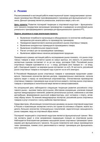 4
х Резюме
Рассматриваемый в настоящей работе инвестиционный проект предусматривает органи-
зацию производства в Москве трансформируемого тренажера для функционального тре-
нинга. Данный тренажер является уникальным, аналогов в мире у него нет.
Цель проекта: Развитие последней тенденции в спортивной индустрии – функциональ-
ного тренинга посредством организации производства и выведения на российский рынок
уникального трансформируемого тренажера для функционального тренинга FTL.
Задачи, решаемые в ходе реализации проекта:
 Выявление потребности организации в оборудовании и в количестве необходимых
материалов для начала работы по производству тренажеров;
 Проведение маркетингового анализа российского рынка спортивных товаров;
 Выявление конкурентных преимуществ производимого товара;
 Выявление потребительских предпочтений;
 Расчет оптовых цен на производимые тренажеры;
 Выявление эффективных каналов распределения продукции.
Проведенное в рамках настоящей работы исследование рынка показало, что рынок спор-
тивных товаров в мире считается одним из самых крупных, его емкость по различным
экспертным оценкам составляет от хх до ххх млрд. долларов США. Российский рынок
спортивных товаров оценивается в х,х - х млрд. долларов (или порядка хх – хх млрд.
руб.). Ежегодный прирост на мировом рынке составляет хх–хх%. В частности, российский
рынок спортивных товаров в последние годы и растет на хх-хх% ежегодно.
В Российской Федерации рынок спортивных товаров и тренажеров продолжает разви-
ваться. Увеличение количества фитнес-центров, оздоровительных комплексов, салонов
красоты ведет к спросу на качественный спортинвентарь. Отечественное производство
спортивных товаров и тренажеров еще не достаточно развито, поэтому рынок спортивных
товаров и тренажеров в значительной мере является импортозависимым.
На сегодняшний день наблюдаются следующие тенденции развития российского спор-
тивного рынка – высокие темпы роста рынка, обострение конкуренции, усиление позиций
крупных международных компаний, развитие региональных рынков, изменение в системе
дистрибуции, формирование рыночной инфраструктуры, рост интереса к спорту, актив-
ному образу жизни. По мнению международных экспертов, российский рынок спортивных
товаров и услуг относится к числу наиболее перспективных.
Среди факторов, объясняющих положительную динамику на рынке спортивной индустрии
в России и позволяющих экспертам считать его одним из ключевых в Европе, можно вы-
делить большое количество потенциальных покупателей, недостаточную насыщенность
рынка товарами, моду на спортивный образ жизни.
Последней тенденцией в спортивной индустрии является функциональный тренинг. Мно-
гие эксперты видят в этом направлении лидирующие позиции на спортивном рынке.
Наблюдается благоприятная динамика насыщения рынка спортивных тренажеров трена-
жерами для функционального тренинга. На рынке появляются всё новые производители
таких тренажеров, помимо этого увеличивается и импорт тренажеров для функциональ-
ного тренинга.
 
