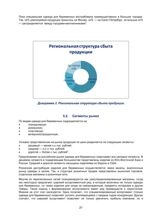 21
Пока специальная одежда для беременных востребована преимущественно в больших городах.
Так, хх% реализуемой продукции пришлось на Москву, хх% — на Санкт-Петербург, остальные хх%
— распределяются между городами-миллионниками
х
.
Диаграмма 2. Региональная структура сбыта продукции
5.2. Сегменты рынка
По видам одежда для беременных подразделяется на:
 повседневную;
 домашнюю;
 спортивную;
 вечернюю/праздничную.
Условно представленная на рынке продукция по цене разделяется на следующие сегменты:
 дешевый — менее х,х тыс. рублей;
 средний — х,х–х тыс. рублей;
 дорогой — более х тыс. рублей
х
.
Предлагаемая на российском рынке одежда для беременных охватывает все ценовые сегменты. В
дешевом сегменте в подавляющем большинстве представлены изделия из Юго-Восточной Азии и
России. Средней и дорогой сегменты насыщены изделиями из Европы и США.
Розничная дистрибуция изделий для беременных осуществляется через каналы, аналогичные
рынку одежды в целом. Так, в структуре розничных продаж представлены рыночная торговля,
отдельные магазины и розничные сети.
Многие из перечисленных сетей позиционируются как узкоспециализированные магазины, тогда
как некоторые предлагают широкий ассортиментный ряд, в который включены не только одежды
для беременных, но также изделия для ухода за новорожденным, предметы интерьера и другие
товары. Такой подход к формированию ассортимента имеет ряд преимуществ и недостатков.
Мнения на этот счет расходятся. Одни полагают, что специализированный ассортимент (только
одежда для беременных) позволяет устоять усиливающейся с каждым годом конкуренции. Другие
считают, что широкий ассортимент позволяет не только увеличить прибыль компании, но и
 