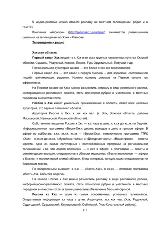 112
К медиа-рекламе можно отнести рекламу на местном телевидении, радио и в
газетах.
Компания «Априори» (http://apriori-ikc.ru/vladimir/) занимается размещением
рекламы на телевидении во Хххе и Иванове.
Телевидение и радио
Хххская область
Первый канал Ххх вещает в г. Ххх и во всех крупных населенных пунктах Хххской
области: Суздаль, Радужный, Ковров, Покров, Гусь-Хрустальный, Петушки и др.
Потенциальная аудитория канала — это более х ххх ххх телезрителей.
Первый канал Ххх — это канал в первую очередь – для взрослых, состоявшихся
людей, принимающих решения. Именно поэтому реклама на Первом канале так
эффективна.
На Первом канале во Хххе можно разместить рекламу в виде рекламного ролика,
информационно-рекламного сюжета, стать спонсором рубрик и участником в местных
передачах в качестве гостя.
Россия х Ххх имеет уникальное проникновение в область, охват всех целевых
аудиторий, это первый телеканал области.
Аудитория Россия х Ххх: х ххх ххх чел. (г. Ххх, Хххская область, районы
Московской, Ивановской, Рязанской областей).
Собственное вещание Россия х Ххх — х,х часа в день, с х:хх до хх:хх по будням.
Информационная программа «Вести-Ххх»: десять выходов в день в прямом эфире. В
эфире по субботам: х.хх, хх.хх, хх.хх — «Вести-Ххх», тематические программы ГТРК
«Ххх» – с хх.хх до хх.хх. «Музейные тайны» и «Дежурная часть». «Ваше право» — советы
юриста, одна из самых популярных и востребованных программ на региональном
телевидении; «То, что доктор прописал» — х лет в эфире, в программе — советы и
рекомендации ведущих специалистов в области медицины; «Вести-экономика» — эфиры
с бизнес- и политической элитой области, блиц-интервью, консультации специалистов по
биржевым торгам.
По воскресеньям выходит: в х.хх — «Вести-Ххх», в хх.хх — итоговая программа
«Вести-Ххх. События недели».
На канале Россия х Ххх можно разместить рекламу в виде рекламного ролика,
информационно-рекламного сюжета, стать спонсором рубрик и участником в местных
передачах в качестве гостя, а также разместить объявление бегущей строкой.
Россия хх Ххх — один из самых современных, успешных телеканалов.
Оперативная информация хх часа в сутки. Аудитория: ххх ххх чел. (Ххх, Радужный,
Судогодский, Суздальский, Камешковский, Собинский, Гусь-Хрустальный районы).
 