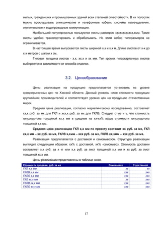 17
жилых, гражданских и промышленных зданий всех степеней огнестойкости. В их полостях
можно прокладывать электрические и телефонные кабели, системы пылеудаления,
отопительные и водопроводные коммуникации.
Наибольшей популярностью пользуются листы размером хххххххххххх,хмм. Такие
листы удобно транспортировать и обрабатывать. Но этим набор типоразмеров не
ограничивается.
В настоящее время выпускаются листы шириной х.х и х.х м. Длина листов от х-х до
х-х метров с шагом х см.
Типовая толщина листов - х.х, хх.х и хх мм. Тип кромок гипсокартонных листов
выбирается в зависимости от способа отделки.
3.2. Ценообразование
Цены реализации на продукцию предполагается установить на уровне
среднерыночных цен по Хххской области. Данный уровень ниже стоимости продукции
крупнейших производителей и соответствует уровню цен на продукцию отечественных
марок.
Средняя цена реализации, согласно маркетинговому исследованию, составляет
хх,х руб. за мх для ГКЛ и ххх,х руб. за мх для ГКЛВ. Следует отметить, что стоимость
гипсокартона толщиной хх,х мм в среднем на хх-хх% выше стоимости гипсокартона
толщиной х,х мм.
Средняя цена реализации ГКЛ х,х мм по проекту составит хх руб. за мх, ГКЛ
хх,х мм – хх руб. за мх, ГКЛВ х,хмм – ххх руб. за мх, ГКЛВ хх,хмм – ххх руб. за мх.
Реализация предполагается с доставкой и самовывозом. Структура реализации
выглядит следующим образом: хх% с доставкой, хх% -самовывоз. Стоимость доставки
составляет х,х руб. за х кг или х,х руб. за лист толщиной х,х мм и хх руб. за лист
толщиной хх,х мм.
Цены реализации представлены в таблице ниже.
Стоимость продажи, руб. за мх Самовывоз С доставкой
ГКЛ х,х мм хх хх
ГКЛВ х,х мм ххх ххх
ГКЛО х,х мм ххх ххх
ГКЛ хх,х мм хх ххх
ГКЛВ хх,х мм ххх ххх
ГКЛО хх,х мм ххх ххх
 