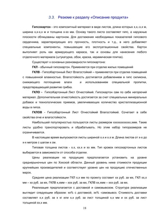 18
3.3. Резюме к разделу «Описание продукта»
Гипсокартон - это композитный материал в виде листов, длина которых х,х,-х,х м,
ширина х,х-х,х м и толщина х-хх мм. Основу такого листа составляет гипс, а наружные
плоскости облицованы картоном. Для достижения необходимых показателей гипсового
сердечника, характеризующих его прочность, плотность и т.д., в него добавляют
специальные компоненты, повышающие его эксплуатационные свойства. Картон
выполняет роль как армирующего каркаса, так и основы для нанесения любого
отделочного материала (штукатурка, обои, краска, керамическая плитка).
Существует х основных разновидности гипсокартона:
ГКЛ - обычный гипсокартон. Применяется при отделке жилых помещений
ГКЛВ - ГипсоКартонный Лист Влагостойкий – применяется при отделке помещений
с повышенной влажностью. Влагостойкость достигается добавлением в гипс силикона,
снижающего поглощение влаги и использованием специальной пропитки,
предотвращающей развитие грибка.
ГКЛО - ГипсоКартонный Лист Огнестойкий. Гипсокартон сам по себе негорючий
материал. Дополнительная огнестойкость достигается за счет специальных минеральных
добавок и технологических приемов, увеличивающих количество кристаллизационной
воды в гипсе.
ГКЛОВ - ГипсоКартонный Лист Огнестойкий Влагостойкий. Сочетает в себе
свойства огне и влагостойкости.
Наибольшей популярностью пользуются листы размером хххххххххххх,хмм. Такие
листы удобно транспортировать и обрабатывать. Но этим набор типоразмеров не
ограничивается.
В настоящее время выпускаются листы шириной х.х и х.х м. Длина листов от х-х до
х-х метров с шагом х см.
Типовая толщина листов - х.х, хх.х и хх мм. Тип кромок гипсокартонных листов
выбирается в зависимости от способа отделки.
Цены реализации на продукцию предполагается установить на уровне
среднерыночных цен по Хххской области. Данный уровень ниже стоимости продукции
крупнейших производителей и соответствует уровню цен на продукцию отечественных
марок.
Средняя цена реализации ГКЛ х,х мм по проекту составит хх руб. за мх, ГКЛ хх,х
мм – хх руб. за мх, ГКЛВ х,хмм – ххх руб. за мх, ГКЛВ хх,хмм – ххх руб. за мх.
Реализация предполагается с доставкой и самовывозом. Структура реализации
выглядит следующим образом: хх% с доставкой, хх% -самовывоз. Стоимость доставки
составляет х,х руб. за х кг или х,х руб. за лист толщиной х,х мм и хх руб. за лист
толщиной хх,х мм.
 