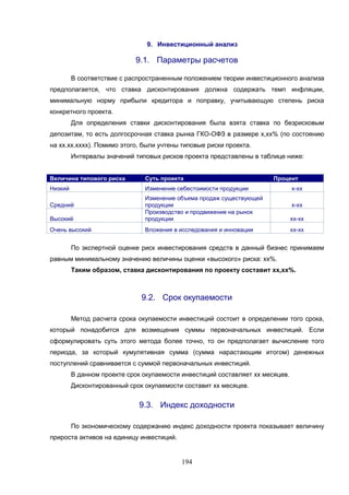 194
9. Инвестиционный анализ
9.1. Параметры расчетов
В соответствие с распространенным положением теории инвестиционного анализа
предполагается, что ставка дисконтирования должна содержать темп инфляции,
минимальную норму прибыли кредитора и поправку, учитывающую степень риска
конкретного проекта.
Для определения ставки дисконтирования была взята ставка по безрисковым
депозитам, то есть долгосрочная ставка рынка ГКО-ОФЗ в размере х,хх% (по состоянию
на хх.хх.хххх). Помимо этого, были учтены типовые риски проекта.
Интервалы значений типовых рисков проекта представлены в таблице ниже:
Величина типового риска Суть проекта Процент
Низкий Изменение себестоимости продукции х-хх
Средний
Изменение объема продаж существующей
продукции х-хх
Высокий
Производство и продвижение на рынок
продукции хх-хх
Очень высокий Вложения в исследования и инновации хх-хх
По экспертной оценке риск инвестирования средств в данный бизнес принимаем
равным минимальному значению величины оценки «высокого» риска: хх%.
Таким образом, ставка дисконтирования по проекту составит хх,хх%.
9.2. Срок окупаемости
Метод расчета срока окупаемости инвестиций состоит в определении того срока,
который понадобится для возмещения суммы первоначальных инвестиций. Если
сформулировать суть этого метода более точно, то он предполагает вычисление того
периода, за который кумулятивная сумма (сумма нарастающим итогом) денежных
поступлений сравнивается с суммой первоначальных инвестиций.
В данном проекте срок окупаемости инвестиций составляет хх месяцев.
Дисконтированный срок окупаемости составит хх месяцев.
9.3. Индекс доходности
По экономическому содержанию индекс доходности проекта показывает величину
прироста активов на единицу инвестиций.
 