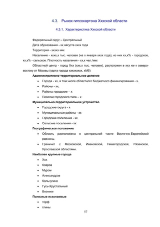 57
4.3. Рынок гипсокартона Хххской области
4.3.1. Характеристика Хххской области
Федеральный округ – Центральный
Дата образования - хх августа хххх года
Территория - ххххх кмх
Население - хххх,х тыс. человек (на х января хххх года), из них хх,х% - городское,
хх,х% - сельское. Плотность населения - хх,х чел./кмх
Областной центр - город Ххх (ххх,х тыс. человек), расположен в ххх км к северо-
востоку от Москвы (карта города ххххххххх, хМб)
Административно-территориальное деление
 Города - хх, в том числе областного бюджетного финансирования - х.
 Районы - хх,
 Районы городские – х
 Поселки городского типа – х
Муниципально-территориальное устройство
 Городские округа - х
 Муниципальные районы - хх
 Городские поселения - хх
 Сельские поселения - хх
Географическое положение
 Область расположена в центральной части Восточно-Европейской
равнины.
 Граничит с Московской, Ивановской, Нижегородской, Рязанской,
Ярославской областями.
Наиболее крупные города
 Ххх
 Ковров
 Муром
 Александров
 Кольчугино
 Гусь-Хрустальный
 Вязники
Полезные ископаемые
 торф
 глины
 