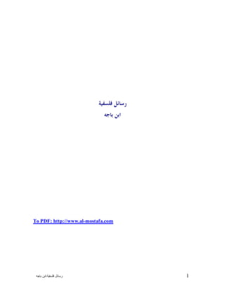 ‫ﺭﺳﺎﺋﻞ ﻓﻠﺴﻔﻴﺔ‬-‫ﺍﺑﻦ ﺑﺎﺟﻪ‬ 1
‫ﻓﻠﺴﻔﻴﺔ‬ ‫ﺭﺳﺎﺋﻞ‬
‫ﺑﺎﺟﻪ‬ ‫ﺍﺑﻦ‬
To PDF: http://www.alhttp://www.al-mostafa.com
 