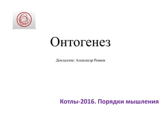 Онтогенез
Докладчик: Александр Ревков
Котлы-2016. Порядки мышления
 