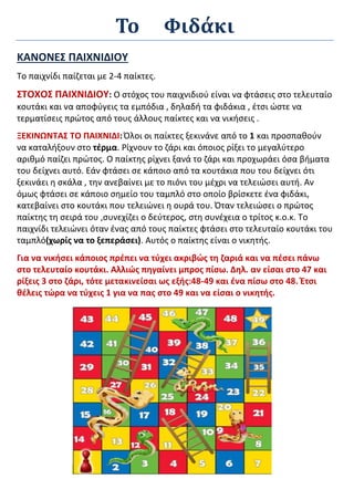 Το Φιδάκι
ΚΑΝΟΝΕΣ ΠΑΙΧΝΙΔΙΟΥ
Το παιχνίδι παίζεται με 2-4 παίκτες.
ΣΤΟΧΟΣ ΠΑΙΧΝΙΔΙΟΥ: Ο στόχος του παιχνιδιού είναι να φτάσεις στο τελευταίο
κουτάκι και να αποφύγεις τα εμπόδια , δηλαδή τα φιδάκια , έτσι ώστε να
τερματίσεις πρώτος από τους άλλους παίκτες και να νικήσεις .
ΞΕΚΙΝΩΝΤΑΣ ΤΟ ΠΑΙΧΝΙΔΙ:Όλοι οι παίκτες ξεκινάνε από το 1 και προσπαθούν
να καταλήξουν στο τέρμα. Ρίχνουν το ζάρι και όποιος ρίξει το μεγαλύτερο
αριθμό παίζει πρώτος. Ο παίκτης ρίχνει ξανά το ζάρι και προχωράει όσα βήματα
του δείχνει αυτό. Εάν φτάσει σε κάποιο από τα κουτάκια που του δείχνει ότι
ξεκινάει η σκάλα , την ανεβαίνει με το πιόνι του μέχρι να τελειώσει αυτή. Αν
όμως φτάσει σε κάποιο σημείο του ταμπλό στο οποίο βρίσκετε ένα φιδάκι,
κατεβαίνει στο κουτάκι που τελειώνει η ουρά του. Όταν τελειώσει ο πρώτος
παίκτης τη σειρά του ,συνεχίζει ο δεύτερος, στη συνέχεια ο τρίτος κ.ο.κ. Το
παιχνίδι τελειώνει όταν ένας από τους παίκτες φτάσει στο τελευταίο κουτάκι του
ταμπλό(χωρίς να το ξεπεράσει). Αυτός ο παίκτης είναι ο νικητής.
Για να νικήσει κάποιος πρέπει να τύχει ακριβώς τη ζαριά και να πέσει πάνω
στο τελευταίο κουτάκι. Αλλιώς πηγαίνει μπρος πίσω. Δηλ. αν είσαι στο 47 και
ρίξεις 3 στο ζάρι, τότε μετακινείσαι ως εξής:48-49 και ένα πίσω στο 48. Έτσι
θέλεις τώρα να τύχεις 1 για να πας στο 49 και να είσαι ο νικητής.
 