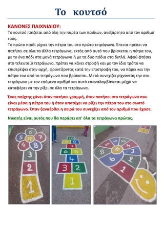 Το κουτσό
ΚΑΝΟΝΕΣ ΠΑΙΧΝΙΔΙΟΥ:
Το κουτσό παίζεται από όλη την παρέα των παιδιών, ανεξάρτητα από τον αριθμό
τους.
Το πρώτο παιδί ρίχνει την πέτρα του στο πρώτο τετράγωνο. Έπειτα πρέπει να
πατήσει σε όλα τα άλλα τετράγωνα, εκτός από αυτό που βρίσκεται η πέτρα του,
με το ένα πόδι στα μονά τετράγωνα ή με τα δύο πόδια στα διπλά. Αφού φτάσει
στο τελευταίο τετράγωνο, πρέπει να κάνει στροφή και με τον ίδιο τρόπο να
επιστρέψει στην αρχή, φροντίζοντας κατά την επιστροφή του, να πάρει και την
πέτρα του από το τετράγωνο που βρίσκεται. Μετά συνεχίζει ρίχνοντάς την στο
τετράγωνο με τον επόμενο αριθμό και αυτό επαναλαμβάνεται μέχρι να
καταφέρει να την ρίξει σε όλα τα τετράγωνα.
Ένας παίχτης χάνει όταν πατήσει γραμμή, όταν πατήσει στο τετράγωνο που
είναι μέσα η πέτρα του ή όταν αποτύχει να ρίξει την πέτρα του στο σωστό
τετράγωνο. Όταν ξαναέρθει η σειρά του συνεχίζει από τον αριθμό που έχασε.
Νικητής είναι αυτός που θα περάσει απ' όλα τα τετράγωνα πρώτος.
 
