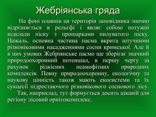 Жебріянська грядаЖебріянська гряда
       На фоні плавнів ця територія заповідника значно На фоні плавнів ця територія заповідника значно 
відрізняється  в  рельєфі  і  являє  собою  потужні відрізняється  в  рельєфі  і  являє  собою  потужні 
відклади  піску  з  прошарками  пилуватого  піску. відклади  піску  з  прошарками  пилуватого  піску. 
Нажаль,  основна  частина  пасма  вкрита  штучними Нажаль,  основна  частина  пасма  вкрита  штучними 
різновіковими насадженнями сосни кримської. Але й різновіковими насадженнями сосни кримської. Але й 
в цих умовах Жебріянське пасмо ще зберігає значний в цих умовах Жебріянське пасмо ще зберігає значний 
природоохоронний  потенціал,  в  першу  чергу  за природоохоронний  потенціал,  в  першу  чергу  за 
рахунок  рідкісних  псамофітних  природних рахунок  рідкісних  псамофітних  природних 
комплексів.  Певну  природоохоронну,  екологічну  та комплексів.  Певну  природоохоронну,  екологічну  та 
наукову  цінність  також  мають  екосистеми  та  їх наукову  цінність  також  мають  екосистеми  та  їх 
сукцесії підростаючого різновікового соснового лісу. сукцесії підростаючого різновікового соснового лісу. 
Так, наприклад, тут формується досить цікавій для Так, наприклад, тут формується досить цікавій для 
регіону лісовий орнітокомплекс.регіону лісовий орнітокомплекс.
 
