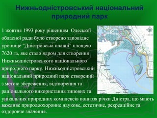 Нижньодністровський національний
природний парк
1 жовтня 1993 року рішенням Одеської
обласної ради було створено заповідне
урочище "Дністровські плавні" площею
7620 га, яке стало ядром для створення
Нижньодністровського національного
природного парку. Нижньодністровський
національний природний парк створений
з метою збереження, відтворення та
раціонального використання типових та
унікальних природних комплексів пониззя річки Дністра, що мають
важливе природоохоронне наукове, естетичне, рекреаційне та
оздоровче значення.
 