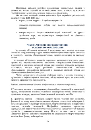 Вчителями кафедри постійно проводилися індивідуальні заняття з
учнями, що мають середній та низький рівень знань, а також проводилися
групові заняття з учнями достатнього та високого рівня знань.
На засіданні методоб’єднання вчителями були вироблені рекомендації
щодо роботи на 2016-2017 н.р.:
- впровадження на уроках історії метод проектів
- пошуково-дослідницька робота має носити випереджувальний
характер
- використовувати інтерактині-комп’ютерні технології на уроках
суспільних наук, що сприятимуть самореалізації та підвищать
самооцінку учнів.
РОБОТА МЕТОДИЧНОГО ОБЄДНАННЯ
ЕСТЕТИЧНОГО ВИХОВАННЯ
Методичне об’єднання нараховує 8 членів серед них: вчитель музичного
мистецтва та художньої культури, вчитель образотворчого мистецтва, 2 вчителя
з технології, вчитель обслуговуючої праці, педагог-організатор та психолог
школи.
Методичне об’єднання вчителів дисциплін художньо-естетичного циклу
працює над науково-методичною проблемою «Впровадження інноваційних
технологій в навчально-виховний процес при вивченні предметів художньо-
естетичного циклу» через реалізацію загальношкільної проблеми
«Впровадження інноваційних технологій в навчально-виховний процес для
підвищення якості освітніх послуг».
Члени методичного об’єднання приймали участь у міських семінарах з
музичного та образотворчого мистецтва, обслуговуючої праці та технологій,
педагогів-організаторів та психологів.
Робота методичного об’єднання відбувається за такими напрямами:
1.Теоретична частина – запровадження інноваційних технологій у навчальний
процес, використання новітніх технологій; обговорення питань організації та
проведення конкурсу художньої самодіяльності, малюнків, виробів.
2. Практична частина – семінари, відкриті уроки, творчий звіт, конкурси,
фестивалі, на якому вчителі виявили високий рівень педагогічної майстерності,
загальну ерудицію та культуру спілкування, творчий підхід щодо використання
сучасних освітніх технологій. Професійне володіння предметом,
індивідуальний педагогічний почерк показали вчителі методичного об’єднання
предметів художньо-естетичного циклу. Перехід на нові сучасні форми
методичної роботи допомагає забезпечити та удосконалити творчу ініціативу
вчителя, його фахову майстерність
16
 