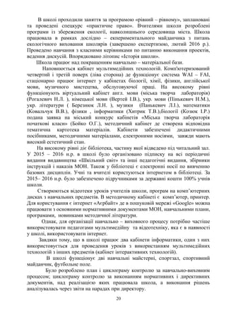 В школі проходили заняття за програмою «рівний – рівному», заплановані
та проведені спецкурс «практичне право». Вчителями школи розроблені
програми із збереження екології, навколишнього середовища міста. Школа
працювала в рамках дослідно – екпериментального майданчика з питань
екологічного виховання школярів (завершено експертизою, лютий 2016 р.).
Проведено навчання з класними керівниками по питанню виконання проектів,
ведення дискусій. Впорядковано літопис «Історія школи».
Школа працює над покращенням навчально – матеріальної бази.
Наповнюється кабінет мультимедійних технологій. Комп'ютеризований
четвертий і третій поверх (ліва сторона) де функціонує система WAI – FAI,
стаціонарно працює інтернет у кабінетах біології, хімії, фізики, англійської
мови, музичного мистецтва, обслуговуючої праці. На високому рівні
функціонують віртуальний кабінет англ. мови (міська творча лабораторія)
(Рогалевич Н.Л. ), німецької мови (Вертей І.В.), укр. мови (Пінькевич Н.М.),
укр. літератури ( Березнюк Л.Н. ), музики (Панькевич Л.І.), математики
(Ковальчук В.В.), фізики , інформатики (Хитрик Т.В.),біології (Козюк І.Р.)
подана заявка на міський конкурс кабінетів «Міська творча лабораторія
початкові класи» (Бойко О.Г.), методичний кабінет де створена відповідна
тематична картотека матеріалів. Кабінети забезпечені дидактичними
посібниками, методичними матеріалами, електроними носіями, завжди мають
високий естетичний стан.
На високому рівні діє бібліотека, частину якої відведено під читальний зал.
У 2015 – 2016 н.р. в школі було організовано підписку на всі періодичні
видання видавництва «Шкільний світ» та інші педагогічні видання, збірники
інструкцій і наказів МОН. Також у бібліотеці є електронні носії по вивченню
базових дисциплін. Учні та вчителі користуються інтернетом в бібліотеці. За
2015– 2016 н.р. було забезпечено підручниками за державні кошти 100% учнів
школи.
Створюються відеотеки уроків учителів школи, програм на комп’ютерних
дисках з навчальних предметів. В методичному кабінеті є комп’ютер, принтер.
Для користування є інтернет «Аєрбайт» де в пошуковій мережі «Google» можна
працювати з основними нормативними документами МОН, навчальними плани,
програмами, новинками методичної літератури.
Однак, для організації навчально – виховного процесу потрібно частіше
використовувати педагогами мультимедійну та відеотехніку, яка є в наявності
у школі, використовувати інтернет.
Завдяки тому, що в школі працює два кабінети інформатики, один з них
використовується для проведення уроків з використанням мультимедійних
технологій з інших предметів (кабінет інтерактивних технологій).
В школі функціонує дві навчальні майстерні, спортзал, спортивний
майданчик, футбольне поле.
Було розроблено план і циклограму контролю за навчально-виховним
процесом; циклограму контролю за виконанням нормативних і директивних
документів, над реалізацією яких працювала школа, а виконання рішень
аналізувалась через звіти на нарадах при директору.
20
 