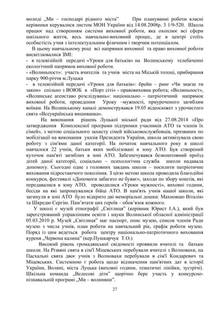 молоді „Ми – господарі рідного міста” При плануванні роботи класні
керівники керувалися листом МОН України від 14.08.2008р. 3 1/9-520. Школа
працює над створенням системи виховної роботи, яка охоплює всі сфери
шкільного життя, весь навчально-виховний процес, де в центрі стоїть
особистість учня з інтелектуальним фізичним і творчим потенціалом.
В цьому навчальному році всі напрямки виховної та право виховної роботи
висвітлювалися ЗМІ:
- в телевізійній передачі «Уроки для батьків» на Волинському телебаченні
екологічний напрямок виховної роботи.
- «Волиньпост»: участь вчителів та учнів міста на Міській толоці, прибирання
парку 900-річчя м.Луцька
- в телевізійній передачі «Уроки для батьків»: брейн – ринг «Чи знаєш ти
закон» спільно з ВОЮБ в «Порт сіті» - правовиховна робота; «Волиньпост»,
«Волинське агенставо розслідувань»: національно – патріотичний напрямок
виховної роботи, проведення Уроку –мужності, приуроченого загиблим
воїнам. На Волинському каналі демонструвався 19.05 відеосюжет з урочистого
свята «Всеукраїнська вишиванка».
На виконання рішень Луцької міської ради від 27.08.2014 «Про
затвердження Комплексної програми підтримки учасників АТО та членів їх
сімей», з метою соціального захисту сімей військовослужбовців, призваних по
мобілізації на виконання указів Президента України, школа активізувала свою
роботу з сім′ями даної категорії. На початок навчального року в школі
навчалося 22 учнів, батьки яких мобілізовані в зону АТО. Був створений
куточок пам′яті загиблих в зоні АТО. Забезпечувався безкоштовний проїзд
дітей даної категорії, соціально – психологічна служба школи надавала
допомогу. Сьогодні одне з головних завдань школи – посилити патріотичне
виховання підростаючого покоління. З цією метою школа проводила благодійні
конкурси, фестивалі «Допомоги забагато не буває», заходи по збору коштів, які
передавалися в зону АТО, проводилися «Уроки мужності», виховні години,
бесіди на які запрошувалися бійці АТО. В пам'ять учнів нашої школи, які
загинули в зоні АТО було відкрито дві меморіальні дошки: Махновцю Віталію
та Шкредю Сергію. Пам’ятати цих героїв – обов’язок кожного.
У школі є музей етнографії „Світлиця” (керівник Юрист І.А.), який був
зареєстрований управлінням освіти і науки Волинської обласної адміністрації
05.03.2010 р. Музей „Світлиця” має паспорт, опис музею, список членів Ради
музею з числа учнів, план роботи на навчальний рік, графік роботи музею.
Поряд із цим ведеться робота центру національно-патріотичного виховання
куреня „Червона калина” (кер.Пушкарчук Т.О.)
Високий рівень громадянської свідомості проявили вчителі та батьки
школи. На Різвяні свята в сім'ї Міцевських перебували вчителі з Волновахи, на
Пасхальні свята двоє учнів з Волновахи перебували в сім'ї Кондаревич та
Міцевських. Системною є робота щодо відзначення пам′ятних дат в історії
України, Волині, міста Луцька (виховні години, тематичні лінійки, зустрічі).
Шкільна команда „Велесові діти” щорічно бере участь у конкурсно-
пізнавальній програмі „Ми – волиняни”.
27
 