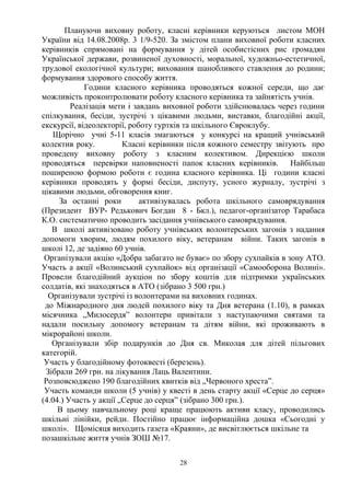 Плануючи виховну роботу, класні керівники керуються листом МОН
України від 14.08.2008р. 3 1/9-520. За змістом плани виховної роботи класних
керівників спрямовані на формування у дітей особистісних рис громадян
Української держави, розвиненої духовності, моральної, художньо-естетичної,
трудової екологічної культури; виховання шанобливого ставлення до родини;
формування здорового способу життя.
Години класного керівника проводяться кожної середи, що дає
можливість проконтролювати роботу класного керівника та зайнятість учнів.
Реалізація мети і завдань виховної роботи здійснювалась через години
спілкування, бесіди, зустрічі з цікавими людьми, виставки, благодійні акції,
екскурсії, відеолекторії, роботу гуртків та шкільного Євроклубу.
Щорічно учні 5-11 класів змагаються у конкурсі на кращий учнівський
колектив року. Класні керівники після кожного семестру звітують про
проведену виховну роботу з класним колективом. Дирекцією школи
проводяться перевірки наповненості папок класних керівників. Найбільш
поширеною формою роботи є година класного керівника. Ці години класні
керівники проводять у формі бесіди, диспуту, усного журналу, зустрічі з
цікавими людьми, обговорення книг.
За останні роки активізувалась робота шкільного самоврядування
(Президент ВУР- Редькович Богдан 8 - Бкл.), педагог-організатор Тарабаса
К.О. систематично проводить засідання учнівського самоврядування.
В школі активізовано роботу учнівських волонтерських загонів з надання
допомоги хворим, людям похилого віку, ветеранам війни. Таких загонів в
школі 12, де задіяно 60 учнів.
Організували акцію «Добра забагато не буває» по збору сухпайків в зону АТО.
Участь а акції «Волинський сухпайок» від організації «Самооборона Волині».
Провели благодійний аукціон по збору коштів для підтримки українських
солдатів, які знаходяться в АТО (зібрано 3 500 грн.)
Організували зустрічі із волонтерами на виховних годинах.
до Міжнародного дня людей похилого віку та Дня ветерана (1.10), в рамках
місячника „Милосердя” волонтери привітали з наступаючими святами та
надали посильну допомогу ветеранам та дітям війни, які проживають в
мікрорайоні школи.
Організували збір подарунків до Дня св. Миколая для дітей пільгових
категорій.
Участь у благодійному фотоквесті (березень).
Зібрали 269 грн. на лікування Лаць Валентини.
Розповсюджено 190 благодійних квитків від „Червоного хреста”.
Участь команди школи (5 учнів) у квесті в день старту акції «Серце до серця»
(4.04.) Участь у акції „Серце до серця” (зібрано 300 грн.).
В цьому навчальному році краще працюють активи класу, проводились
шкільні лінійки, рейди. Постійно працює інформаційна дошка «Сьогодні у
школі». Щомісяця виходить газета «Краяни», де висвітлюється шкільне та
позашкільне життя учнів ЗОШ №17.
28
 