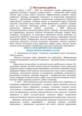 2. Методична робота
Свою роботу в 2015 – 2016 н.р. методична служба спрямовувала на
вирішення ключового завдання сучасної школи - наповнення освіти новим
змістом через сучасні освітні технології, інформатизацію, розвиток творчої
особистості школяра, підвищення освіченості та педагогічної майстерності
вчителів – предметників, ширшого використання можливостей особистісно
зорієнтованого навчання. Ставився акцент на організації творчої ініціативи
педагогів, подальший пошук нових засобів формування і розвитку інтересів
учнів до навчання. Методична робота в школі керувалася шкільним
методичним кабінетом (кабінет заступника з НВР Манзелепи
О.Б.відповідальний за методичну роботу) разом з науково - методичною радою,
які спрямовували діяльність учителів, методичних об'єднань, творчих груп,
планували, узгоджували та аналізували проведення заходів відповідно до
педагогічної проблеми. Методичні об'єднання вчителів словесників, вчителів
математики, фізики і інформатики, вчителів природничих дисциплін, вчителів
суспільних дисциплін, вчителів естетичного виховання, вчителів іноземної
мови, вчителі початкових класів проводили відкриті уроки, виховні заходи,
ділились досвідом роботи по проблемах, зростала їх педагогічна майстерність.
РОБОТА МЕТОДИЧНОГО ОБ’ЄДНАННЯ
ВЧИТЕЛІВ ПОЧАТКОВИХ КЛАСІВ
У методичному об’єднанні 10 вчителів початкових класів, 2 вихователі
ГПД та логопед.
Вчителі початкової ланки працювали над проблемою: «Впровадження
елементів інноваційних технологій в навчально – виховний процес у початковій
школі».
Проводилась велика робота по реалізації даного проблемного питання. Це:
проведення засідань методоб’єднання вчителів початкових класів, проведення
відкритих уроків з використанням інноваційних технологій та виховних заходів,
проведення творчих звітів учителів, що атестуються, участь учнів у конкурсах і
олімпіадах, виготовлення наочних та електронних посібників, дидактичного,
роздаткового матеріалу, зміцнення навчально - матеріальної бази початкових
класів, співпраця початкової ланки та ДНЗ, участь педагогів початкових класів у
виставці “Творчі сходинки педагогів”, робота з батьками.
У 2015 – 2016 навчальному році методична робота була спрямована на
підвищення професійної майстерності і розвиток творчої ініціативи вчителів,
впровадження нового Державного стандарту початкової загальної освіти;
застосування в інноваційному навчанні інтерактивних технологій; створення
умов для формування ключових компетентностей учнів, педагогів. Головним
напрямком у роботі методоб’єднання класоводи обрали модернізацію
навчально-виховного процесу шляхом впровадження інтерактивних технологій.
Вивчення, узагальнення та впровадження передового педагогічного досвіду
проводилося шляхом опрацювання і реалізації основних положень
нормативних і директивних документів про освіту; шляхом опрацювання
4
 