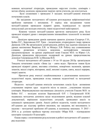 новинок методичної літератури, проведення «круглих столів», семінарів з
метою обміну досвідом; проведення творчих звітів учителів, що атестуються.
Було сплановано і проведено 5 засідань методоб’єднання вчителів
початкових класів.
На засіданнях методичного об’єднання розглядалися найрізноманітніші
проблеми навчання і виховання. У період між засіданнями члени
методоб’єднання проводили відкриті уроки, індивідуальні та групові
консультації для молодих вчителів, тижні педагогічної майстерності.
Кожним членом методоб’єднання протягом навчального року були
проведені відкриті уроки з використанням інноваційних технологій та виховні
заходи.
Досвідом проведення уроків навчання грамоти ділилися Сахарчук Г.О.,
Бойко О.Г., Березовська О.Р. Урок – інсценізацію літературного твору провела
Денисюк Л.М. Як організувати усний рахунок, роботу над задачею показали на
уроках математики Яворська Л.Я. та Моцкус Л.В. Роботу над словниковими
словами, розвитком зв’язного мовлення, каліграфічним письмом
продемонстрували на уроках української мови Гнасюк М.О. та Юрист І.А.
Досвідом проведення віртуальних подорожей на уроках природознавства
ділилися Гонсіровська Н.М. та Шилова Н.П.
Учителі методичного об’єднання з 14 по 18 грудня 2015р. організували
Тиждень початкових класів: «Зима іде – свята веде». Протягом тижня були
проведені відкриті уроки, виставка стіннівок, новорічних малюнків, кращих
зошитів, веселі старти, вікторини, акції, виховні години, свята, веселі перерви,
творчі заняття.
Протягом року вчителі ознайомлювалися з досягненнями психолого-
педагогічної науки, проводився огляд новинок педагогічної та методичної
літератури.
Педагоги методоб’єднання вчителів початкових класів були активними
учасниками творчих груп педагогів міста та школи , учасниками міських
семінарів. Впроваджувалася наставницька діяльність учителів Гнасюк М.О. та
Бойко О.Г. – молодим колегам Березовській О.Р. і Гонсіровській Н.М.
надавалась методична допомога щодо моделювання уроків, ведення класної
документації, вирішення педагогічних ситуацій, проводився аналіз та
самоаналіз проведених уроків. Аналіз роботи педагогів, членів методичного
об’єднання дає підставу зробити висновок, що завдання, які випливають із
науково - методичної проблеми об’єднання, в основному виконано. У 2015 -
2016 н. р. успішно пройшла чергову атестацію: Обара Н.В. – підтверджено
категорію «спеціаліст ІІ категорії».
Однак поряд з позитивними результатами в роботі методичного об’єднання є
ряд недоліків:
5
 