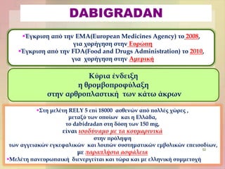 DABIGRADAN
Έγκριση από την EMA(European Medicines Agency) το 2008,
για χορήγηση στην Ευρώπη
Έγκριση από την FDA(Food and Drugs Administration) το 2010,
για χορήγηση στην Αμερική
Κύρια ένδειξη
η θρομβοπροφύλαξη
στην αρθροπλαστική των κάτω άκρων
Στη μελέτη RELY 5 επί 18000 ασθενών από πολλές χώρες ,
μεταξύ των οποίων και η Ελλάδα,
το dabidradan στη δόση των 150 mg,
είναι ισοδύναμο με τα κουμαρινικά
στην πρόληψη
των αγγειακών εγκεφαλικών και λοιπών συστηματικών εμβολικών επεισοδίων,
με παραπλήσια ασφάλεια
Μελέτη πανευρωπαική διενεργείται και τώρα και με ελληνική συμμετοχή
52
 