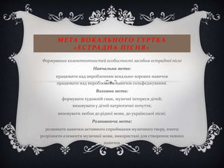 МЕ ТА ВОКАЛЬНОГО ГУРТКА
«ЕС ТРА ДНА ПІС НЯ»
Формування компетентностей особистості засобом естрадної пісні
Навчальна мета:
працювати над виробленням вокально-хорових навичок
працювати над виробленням навичок сольфеджування.
Виховна мета:
формувати художній смак, музичні інтереси дітей;
виховувати у дітей патріотичні почуття;
виховувати любов до рідної мови, до української пісні;
Розвиваюча мета:
розвивати навички активного сприймання музичного твору, вчити
розрізняти елементи музичної мови, використані для створення певних
навичок
.
 