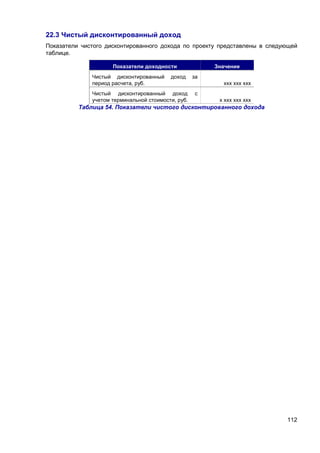 112
22.3 Чистый дисконтированный доход
Показатели чистого дисконтированного дохода по проекту представлены в следующей
таблице.
Показатели доходности Значение
Чистый дисконтированный доход за
период расчета, руб. ххх ххх ххх
Чистый дисконтированный доход с
учетом терминальной стоимости, руб. х ххх ххх ххх
Таблица 54. Показатели чистого дисконтированного дохода
 