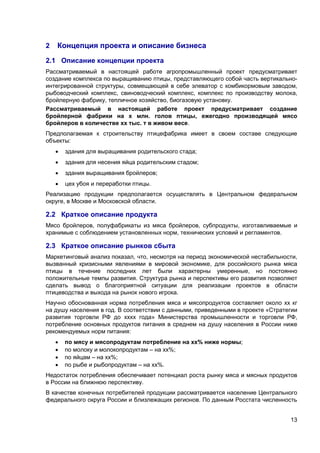 13
2 Концепция проекта и описание бизнеса
2.1 Описание концепции проекта
Рассматриваемый в настоящей работе агропромышленный проект предусматривает
создание комплекса по выращиванию птицы, представляющего собой часть вертикально-
интегрированной структуры, совмещающей в себе элеватор с комбикормовым заводом,
рыбоводческий комплекс, свиноводческий комплекс, комплекс по производству молока,
бройлерную фабрику, тепличное хозяйство, биогазовую установку.
Рассматриваемый в настоящей работе проект предусматривает создание
бройлерной фабрики на х млн. голов птицы, ежегодно производящей мясо
бройлеров в количестве хх тыс. т в живом весе.
Предполагаемая к строительству птицефабрика имеет в своем составе следующие
объекты:
 здания для выращивания родительского стада;
 здания для несения яйца родительским стадом;
 здания выращивания бройлеров;
 цех убоя и переработки птицы.
Реализацию продукции предполагается осуществлять в Центральном федеральном
округе, в Москве и Московской области.
2.2 Краткое описание продукта
Мясо бройлеров, полуфабрикаты из мяса бройлеров, субпродукты, изготавливаемые и
хранимые с соблюдением установленных норм, технических условий и регламентов.
2.3 Краткое описание рынков сбыта
Маркетинговый анализ показал, что, несмотря на период экономической нестабильности,
вызванный кризисными явлениями в мировой экономике, для российского рынка мяса
птицы в течение последних лет были характерны умеренные, но постоянно
положительные темпы развития. Структура рынка и перспективы его развития позволяют
сделать вывод о благоприятной ситуации для реализации проектов в области
птицеводства и выхода на рынок нового игрока.
Научно обоснованная норма потребления мяса и мясопродуктов составляет около хх кг
на душу населения в год. В соответствии с данными, приведенными в проекте «Стратегии
развития торговли РФ до хххх года» Министерства промышленности и торговли РФ,
потребление основных продуктов питания в среднем на душу населения в России ниже
рекомендуемых норм питания:
 по мясу и мясопродуктам потребление на хх% ниже нормы;
 по молоку и молокопродуктам – на хх%;
 по яйцам – на хх%;
 по рыбе и рыбопродуктам – на хх%.
Недостаток потребления обеспечивает потенциал роста рынку мяса и мясных продуктов
в России на ближнюю перспективу.
В качестве конечных потребителей продукции рассматривается население Центрального
федерального округа России и близлежащих регионов. По данным Росстата численность
 