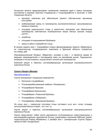 48
Концепция проекта предусматривает применение новейших идей и самых последних
достижений в мировой практике птицеводства и птицепереработки и включает в себя
следующие объекты:
 зерновую компанию для обеспечения проекта собственными зерновыми
культурами;
 комбикормовый завод по производству высококачественных гранулированных
кормов и элеватор;
 площадки родительского стада и ремонтного молодняка для обеспечения
производства собственным инкубационным яйцом мясных кроссов (пород)
цыплят;
 инкубатор;
 площадки по выращиванию бройлеров;
 завод по убою и переработке птицы.
В начале апреля хххх г. Газпромбанк открыл финансирование проекта «Мираторга»
по строительству птицеводческого комплекса в Брянской области стоимостью
хх,х млрд. руб.
Агропромышленный Холдинг «Мираторг» основан в хххх г. и является одним из
ведущих производителей и поставщиков мяса на российском рынке. Предприятия,
входящие в состав холдинга, осуществляют полный цикл производства.
Компания входит в перечень системообразующих организаций агропромышленного
комплекса России.
Группа «Продо» (Москва)
http://www.prodo.ru
Группе принадлежат следующие предприятия:
 Калужская птицефабрика;
 Птицеперерабатывающий комбинат «Линдовское»;
 Птицефабрика Пермская;
 Птицефабрика Калининская;
 Птицефабрика «Тюменский бройлер»;
 Птицефабрика «Сибирская»;
 Птицефабрика «Ивановский бройлер».
На конец хххх г. совокупное поголовье птицы составило хх,хх млн. голов; площадь
сельскохозяйственных угодий – хх,х тыс. га.
Группа входит в перечень системообразующих организаций агропромышленного
комплекса России.
Группа представляет собой группу вертикально интегрированных животноводческих и
мясоперерабатывающих предприятий России, управляемых компанией Millhouse Capital,
подконтрольной Роману Абрамовичу. С декабря хххх г. совладельцем «Группы Продо»
является ОАО «Альфа-банк».
 