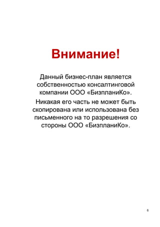 6
Внимание!
Данный бизнес-план является
собственностью консалтинговой
компании ООО «БизпланиКо».
Никакая его часть не может быть
скопирована или использована без
письменного на то разрешения со
стороны ООО «БизпланиКо».
 