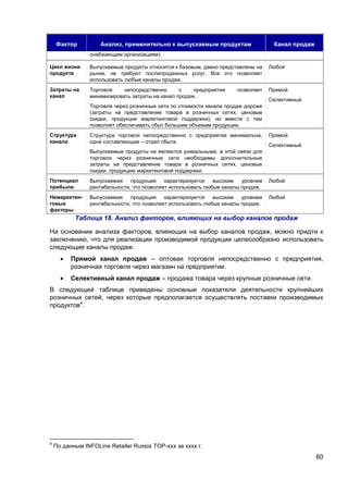 60
Фактор Анализ, применительно к выпускаемым продуктам Канал продаж
снабжающим организациям).
Цикл жизни
продукта
Выпускаемые продукты относится к базовым, давно представлены на
рынке, не требуют послепродажных услуг. Все это позволяет
использовать любые каналы продаж.
Любой
Затраты на
канал
Торговля непосредственно с предприятия позволяет
минимизировать затраты на канал продаж.
Торговля через розничные сети по стоимости канала продаж дороже
(затраты на представление товара в розничных сетях, ценовые
скидки, продукция маркетинговой поддержки), но вместе с тем
позволяет обеспечивать сбыт большим объемам продукции.
Прямой
Селективный
Структура
канала
Структура торговли непосредственно с предприятия минимальна,
одна составляющая – отдел сбыта.
Выпускаемые продукты не являются уникальными, в этой связи для
торговли через розничные сети необходимы дополнительные
затраты на представление товара в розничных сетях, ценовые
скидки, продукцию маркетинговой поддержки.
Прямой
Селективный
Потенциал
прибыли
Выпускаемая продукция характеризуется высоким уровнем
рентабельности, что позволяет использовать любые каналы продаж.
Любой
Немаркетин-
говые
факторы
Выпускаемая продукция характеризуется высоким уровнем
рентабельности, что позволяет использовать любые каналы продаж.
Любой
Таблица 18. Анализ факторов, влияющих на выбор каналов продаж
На основании анализа факторов, влияющих на выбор каналов продаж, можно придти к
заключению, что для реализации производимой продукции целесообразно использовать
следующие каналы продаж:
 Прямой канал продаж – оптовая торговля непосредственно с предприятия,
розничная торговля через магазин на предприятии.
 Селективный канал продаж – продажа товара через крупные розничные сети.
В следующей таблице приведены основные показатели деятельности крупнейших
розничных сетей, через которые предполагается осуществлять поставки производимых
продуктов4
.
4
По данным INFOLine Retailer Russia TOP-ххх за хххх г.
 