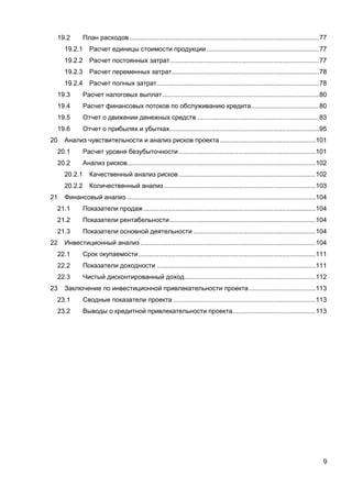 9
19.2 План расходов.......................................................................................................77
19.2.1 Расчет единицы стоимости продукции.............................................................77
19.2.2 Расчет постоянных затрат.................................................................................77
19.2.3 Расчет переменных затрат................................................................................78
19.2.4 Расчет полных затрат........................................................................................78
19.3 Расчет налоговых выплат.....................................................................................80
19.4 Расчет финансовых потоков по обслуживанию кредита.....................................80
19.5 Отчет о движении денежных средств ..................................................................83
19.6 Отчет о прибылях и убытках.................................................................................95
20 Анализ чувствительности и анализ рисков проекта....................................................101
20.1 Расчет уровня безубыточности ..........................................................................101
20.2 Анализ рисков......................................................................................................102
20.2.1 Качественный анализ рисков ..........................................................................102
20.2.2 Количественный анализ ..................................................................................103
21 Финансовый анализ ......................................................................................................104
21.1 Показатели продаж .............................................................................................104
21.2 Показатели рентабельности...............................................................................104
21.3 Показатели основной деятельности ..................................................................104
22 Инвестиционный анализ ...............................................................................................104
22.1 Срок окупаемости................................................................................................111
22.2 Показатели доходности ......................................................................................111
22.3 Чистый дисконтированный доход.......................................................................112
23 Заключение по инвестиционной привлекательности проекта....................................113
23.1 Сводные показатели проекта .............................................................................113
23.2 Выводы о кредитной привлекательности проекта.............................................113
 