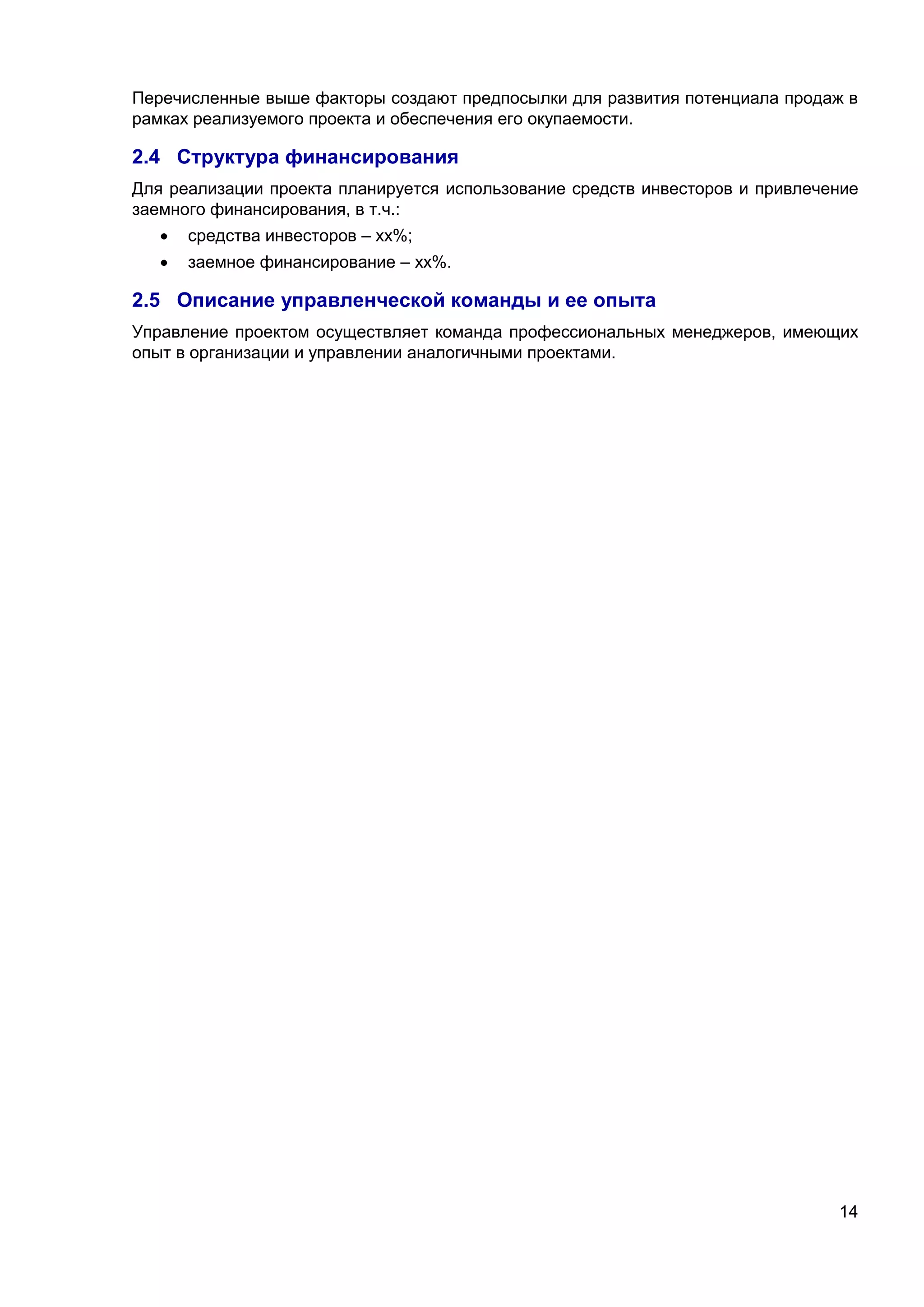 14
Перечисленные выше факторы создают предпосылки для развития потенциала продаж в
рамках реализуемого проекта и обеспечения его окупаемости.
2.4 Структура финансирования
Для реализации проекта планируется использование средств инвесторов и привлечение
заемного финансирования, в т.ч.:
 средства инвесторов – хх%;
 заемное финансирование – хх%.
2.5 Описание управленческой команды и ее опыта
Управление проектом осуществляет команда профессиональных менеджеров, имеющих
опыт в организации и управлении аналогичными проектами.
 