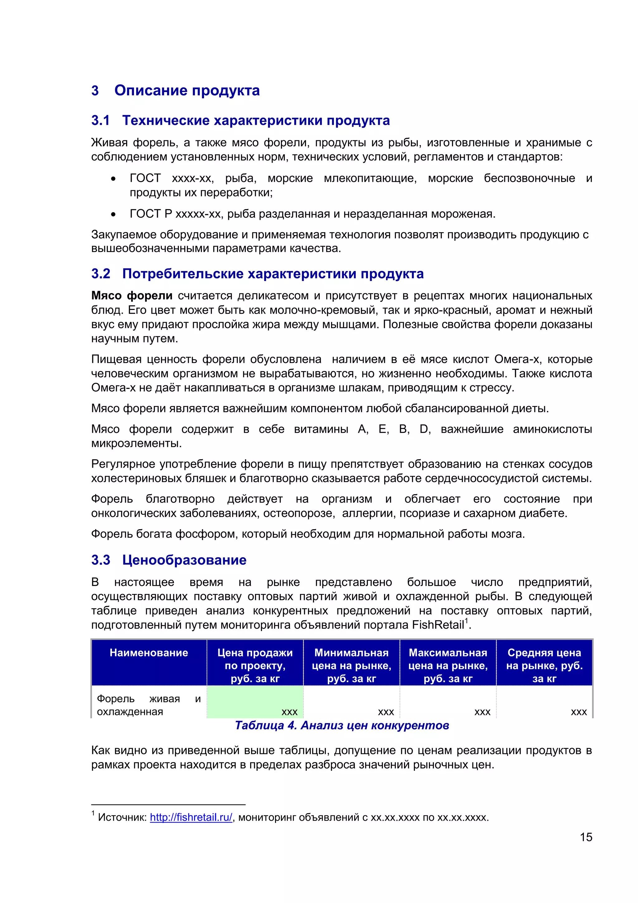 15
3 Описание продукта
3.1 Технические характеристики продукта
Живая форель, а также мясо форели, продукты из рыбы, изготовленные и хранимые с
соблюдением установленных норм, технических условий, регламентов и стандартов:
 ГОСТ хххх-хх, рыба, морские млекопитающие, морские беспозвоночные и
продукты их переработки;
 ГОСТ Р ххххх-хх, рыба разделанная и неразделанная мороженая.
Закупаемое оборудование и применяемая технология позволят производить продукцию с
вышеобозначенными параметрами качества.
3.2 Потребительские характеристики продукта
Мясо форели считается деликатесом и присутствует в рецептах многих национальных
блюд. Его цвет может быть как молочно-кремовый, так и ярко-красный, аромат и нежный
вкус ему придают прослойка жира между мышцами. Полезные свойства форели доказаны
научным путем.
Пищевая ценность форели обусловлена наличием в её мясе кислот Омега-х, которые
человеческим организмом не вырабатываются, но жизненно необходимы. Также кислота
Омега-х не даёт накапливаться в организме шлакам, приводящим к стрессу.
Мясо форели является важнейшим компонентом любой сбалансированной диеты.
Мясо форели содержит в себе витамины А, Е, В, D, важнейшие аминокислоты
микроэлементы.
Регулярное употребление форели в пищу препятствует образованию на стенках сосудов
холестериновых бляшек и благотворно сказывается работе сердечнососудистой системы.
Форель благотворно действует на организм и облегчает его состояние при
онкологических заболеваниях, остеопорозе, аллергии, псориазе и сахарном диабете.
Форель богата фосфором, который необходим для нормальной работы мозга.
3.3 Ценообразование
В настоящее время на рынке представлено большое число предприятий,
осуществляющих поставку оптовых партий живой и охлажденной рыбы. В следующей
таблице приведен анализ конкурентных предложений на поставку оптовых партий,
подготовленный путем мониторинга объявлений портала FishRetail1
.
Наименование Цена продажи
по проекту,
руб. за кг
Минимальная
цена на рынке,
руб. за кг
Максимальная
цена на рынке,
руб. за кг
Средняя цена
на рынке, руб.
за кг
Форель живая и
охлажденная ххх ххх ххх ххх
Таблица 4. Анализ цен конкурентов
Как видно из приведенной выше таблицы, допущение по ценам реализации продуктов в
рамках проекта находится в пределах разброса значений рыночных цен.
1
Источник: http://fishretail.ru/, мониторинг объявлений с хх.хх.хххх по хх.хх.хххх.
 