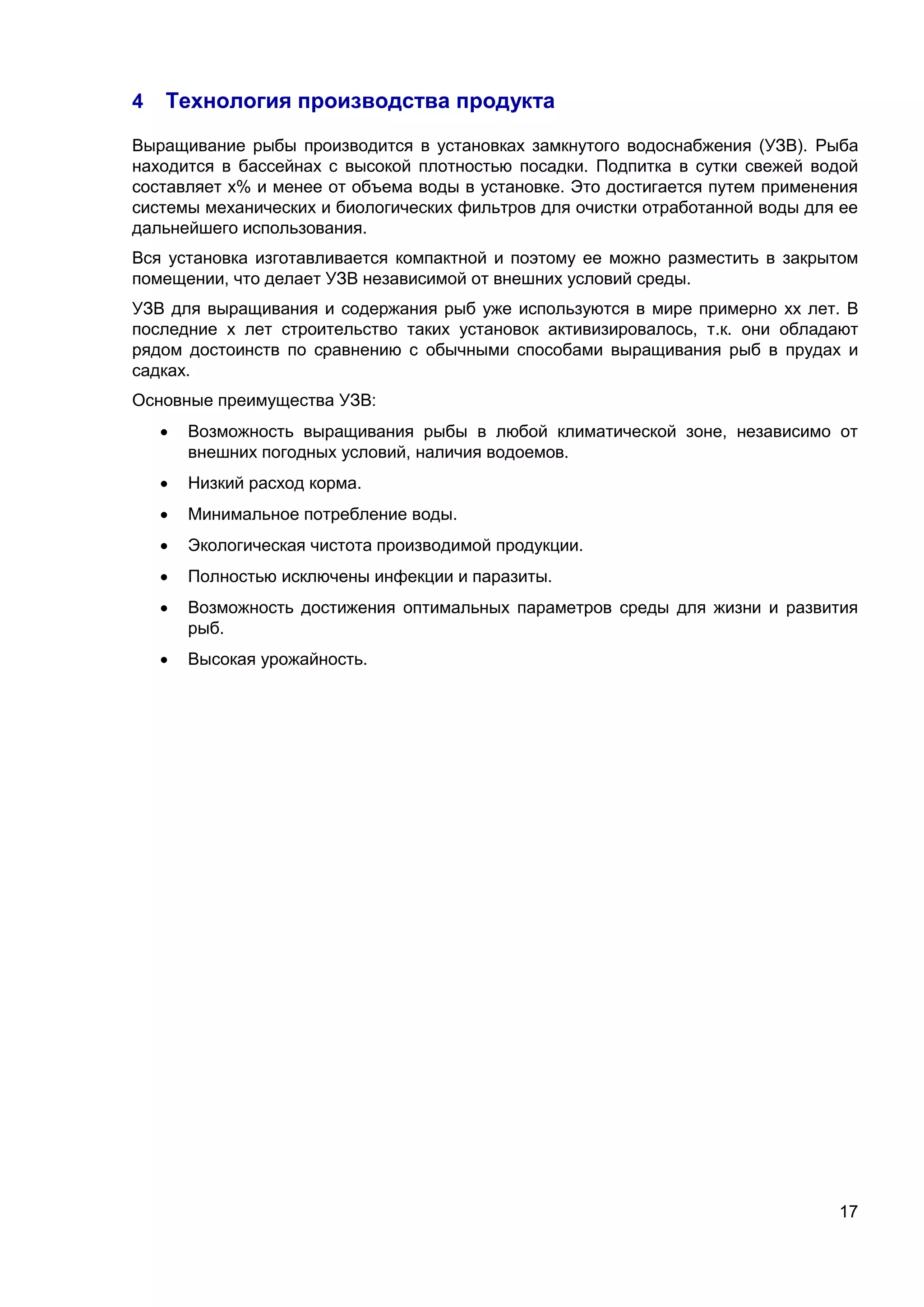 17
4 Технология производства продукта
Выращивание рыбы производится в установках замкнутого водоснабжения (УЗВ). Рыба
находится в бассейнах с высокой плотностью посадки. Подпитка в сутки свежей водой
составляет х% и менее от объема воды в установке. Это достигается путем применения
системы механических и биологических фильтров для очистки отработанной воды для ее
дальнейшего использования.
Вся установка изготавливается компактной и поэтому ее можно разместить в закрытом
помещении, что делает УЗВ независимой от внешних условий среды.
УЗВ для выращивания и содержания рыб уже используются в мире примерно хх лет. В
последние х лет строительство таких установок активизировалось, т.к. они обладают
рядом достоинств по сравнению с обычными способами выращивания рыб в прудах и
садках.
Основные преимущества УЗВ:
 Возможность выращивания рыбы в любой климатической зоне, независимо от
внешних погодных условий, наличия водоемов.
 Низкий расход корма.
 Минимальное потребление воды.
 Экологическая чистота производимой продукции.
 Полностью исключены инфекции и паразиты.
 Возможность достижения оптимальных параметров среды для жизни и развития
рыб.
 Высокая урожайность.
 