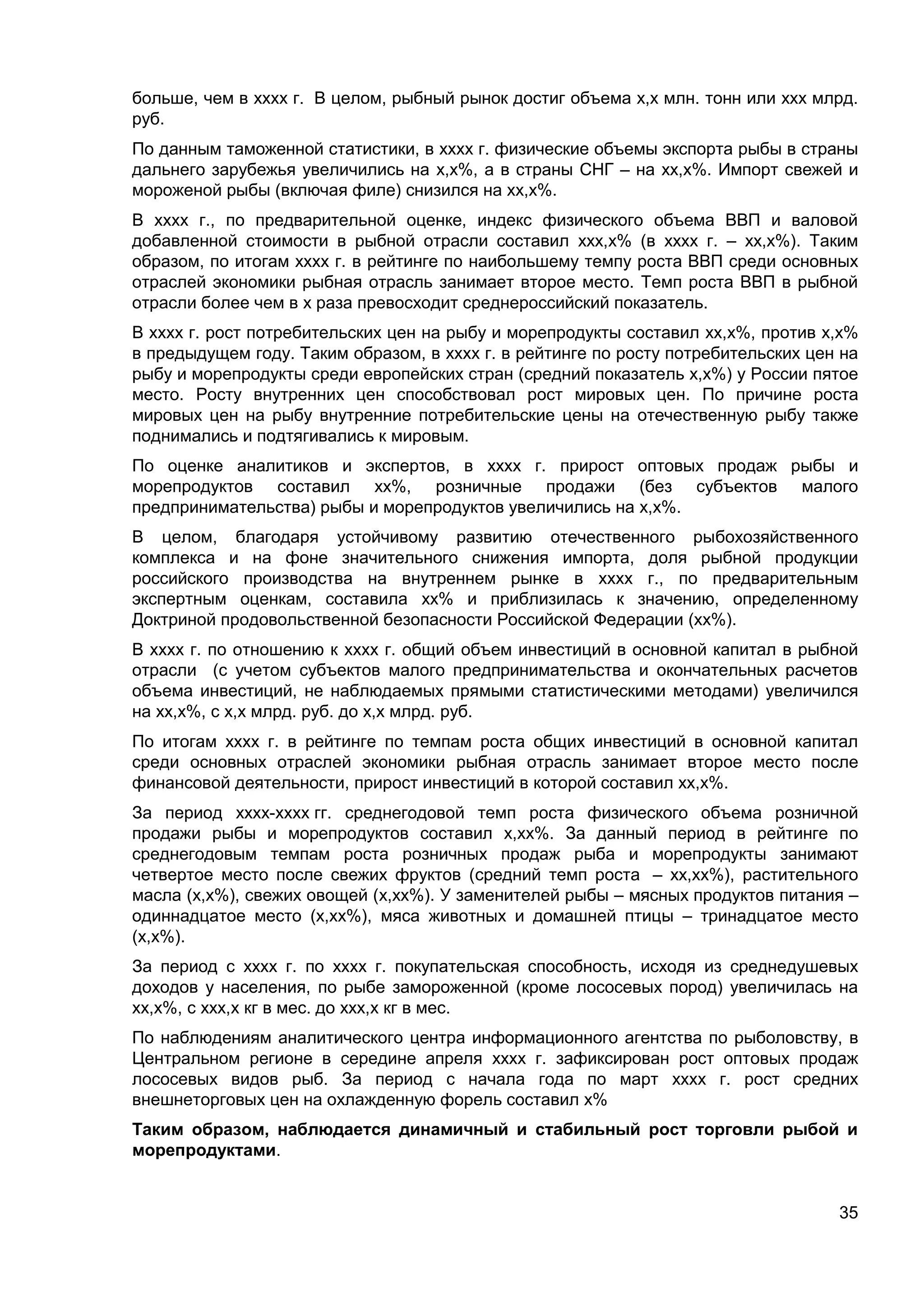 35
больше, чем в хххх г. В целом, рыбный рынок достиг объема х,х млн. тонн или ххх млрд.
руб.
По данным таможенной статистики, в хххх г. физические объемы экспорта рыбы в страны
дальнего зарубежья увеличились на х,х%, а в страны СНГ – на хх,х%. Импорт свежей и
мороженой рыбы (включая филе) снизился на хх,х%.
В хххх г., по предварительной оценке, индекс физического объема ВВП и валовой
добавленной стоимости в рыбной отрасли составил ххх,х% (в хххх г. – хх,х%). Таким
образом, по итогам хххх г. в рейтинге по наибольшему темпу роста ВВП среди основных
отраслей экономики рыбная отрасль занимает второе место. Темп роста ВВП в рыбной
отрасли более чем в х раза превосходит среднероссийский показатель.
В хххх г. рост потребительских цен на рыбу и морепродукты составил хх,х%, против х,х%
в предыдущем году. Таким образом, в хххх г. в рейтинге по росту потребительских цен на
рыбу и морепродукты среди европейских стран (средний показатель х,х%) у России пятое
место. Росту внутренних цен способствовал рост мировых цен. По причине роста
мировых цен на рыбу внутренние потребительские цены на отечественную рыбу также
поднимались и подтягивались к мировым.
По оценке аналитиков и экспертов, в хххх г. прирост оптовых продаж рыбы и
морепродуктов составил хх%, розничные продажи (без субъектов малого
предпринимательства) рыбы и морепродуктов увеличились на х,х%.
В целом, благодаря устойчивому развитию отечественного рыбохозяйственного
комплекса и на фоне значительного снижения импорта, доля рыбной продукции
российского производства на внутреннем рынке в хххх г., по предварительным
экспертным оценкам, составила хх% и приблизилась к значению, определенному
Доктриной продовольственной безопасности Российской Федерации (хх%).
В хххх г. по отношению к хххх г. общий объем инвестиций в основной капитал в рыбной
отрасли (с учетом субъектов малого предпринимательства и окончательных расчетов
объема инвестиций, не наблюдаемых прямыми статистическими методами) увеличился
на хх,х%, с х,х млрд. руб. до х,х млрд. руб.
По итогам хххх г. в рейтинге по темпам роста общих инвестиций в основной капитал
среди основных отраслей экономики рыбная отрасль занимает второе место после
финансовой деятельности, прирост инвестиций в которой составил хх,х%.
За период хххх-хххх гг. среднегодовой темп роста физического объема розничной
продажи рыбы и морепродуктов составил х,хх%. За данный период в рейтинге по
среднегодовым темпам роста розничных продаж рыба и морепродукты занимают
четвертое место после свежих фруктов (средний темп роста – хх,хх%), растительного
масла (х,х%), свежих овощей (х,хх%). У заменителей рыбы – мясных продуктов питания –
одиннадцатое место (х,хх%), мяса животных и домашней птицы – тринадцатое место
(х,х%).
За период с хххх г. по хххх г. покупательская способность, исходя из среднедушевых
доходов у населения, по рыбе замороженной (кроме лососевых пород) увеличилась на
хх,х%, с ххх,х кг в мес. до ххх,х кг в мес.
По наблюдениям аналитического центра информационного агентства по рыболовству, в
Центральном регионе в середине апреля хххх г. зафиксирован рост оптовых продаж
лососевых видов рыб. За период с начала года по март хххх г. рост средних
внешнеторговых цен на охлажденную форель составил х%
Таким образом, наблюдается динамичный и стабильный рост торговли рыбой и
морепродуктами.
 