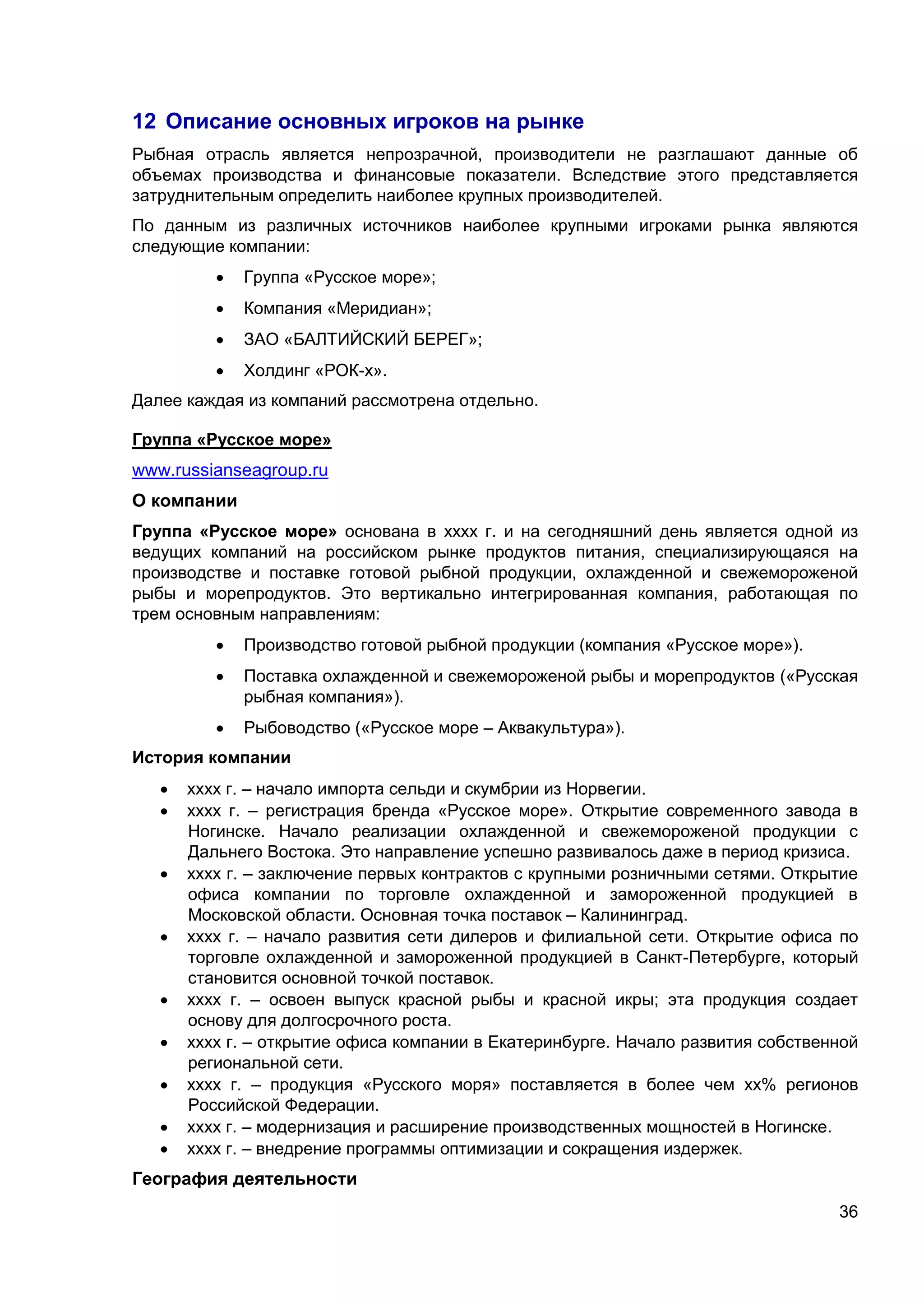 36
12 Описание основных игроков на рынке
Рыбная отрасль является непрозрачной, производители не разглашают данные об
объемах производства и финансовые показатели. Вследствие этого представляется
затруднительным определить наиболее крупных производителей.
По данным из различных источников наиболее крупными игроками рынка являются
следующие компании:
 Группа «Русское море»;
 Компания «Меридиан»;
 ЗАО «БАЛТИЙСКИЙ БЕРЕГ»;
 Холдинг «РОК-х».
Далее каждая из компаний рассмотрена отдельно.
Группа «Русское море»
www.russianseagroup.ru
О компании
Группа «Русское море» основана в хххх г. и на сегодняшний день является одной из
ведущих компаний на российском рынке продуктов питания, специализирующаяся на
производстве и поставке готовой рыбной продукции, охлажденной и свежемороженой
рыбы и морепродуктов. Это вертикально интегрированная компания, работающая по
трем основным направлениям:
 Производство готовой рыбной продукции (компания «Русское море»).
 Поставка охлажденной и свежемороженой рыбы и морепродуктов («Русская
рыбная компания»).
 Рыбоводство («Русское море – Аквакультура»).
История компании
 хххх г. – начало импорта сельди и скумбрии из Норвегии.
 хххх г. – регистрация бренда «Русское море». Открытие современного завода в
Ногинске. Начало реализации охлажденной и свежемороженой продукции с
Дальнего Востока. Это направление успешно развивалось даже в период кризиса.
 хххх г. – заключение первых контрактов с крупными розничными сетями. Открытие
офиса компании по торговле охлажденной и замороженной продукцией в
Московской области. Основная точка поставок – Калининград.
 хххх г. – начало развития сети дилеров и филиальной сети. Открытие офиса по
торговле охлажденной и замороженной продукцией в Санкт-Петербурге, который
становится основной точкой поставок.
 хххх г. – освоен выпуск красной рыбы и красной икры; эта продукция создает
основу для долгосрочного роста.
 хххх г. – открытие офиса компании в Екатеринбурге. Начало развития собственной
региональной сети.
 хххх г. – продукция «Русского моря» поставляется в более чем хх% регионов
Российской Федерации.
 хххх г. – модернизация и расширение производственных мощностей в Ногинске.
 хххх г. – внедрение программы оптимизации и сокращения издержек.
География деятельности
 