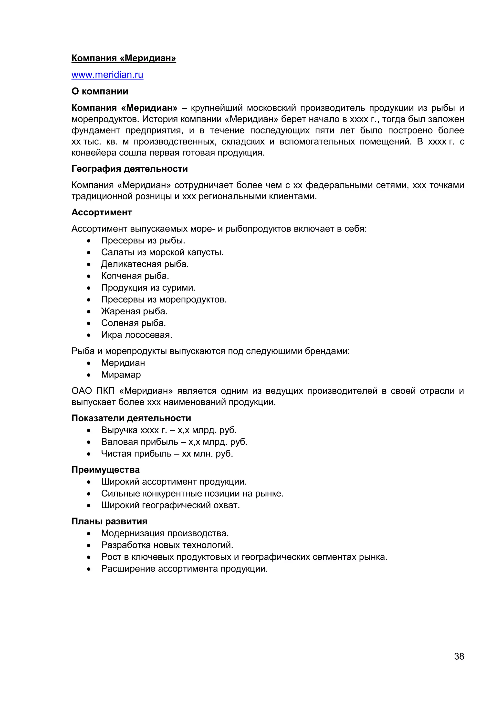 38
Компания «Меридиан»
www.meridian.ru
О компании
Компания «Меридиан» – крупнейший московский производитель продукции из рыбы и
морепродуктов. История компании «Меридиан» берет начало в хххх г., тогда был заложен
фундамент предприятия, и в течение последующих пяти лет было построено более
хх тыс. кв. м производственных, складских и вспомогательных помещений. В хххх г. с
конвейера сошла первая готовая продукция.
География деятельности
Компания «Меридиан» сотрудничает более чем с хх федеральными сетями, ххх точками
традиционной розницы и ххх региональными клиентами.
Ассортимент
Ассортимент выпускаемых море- и рыбопродуктов включает в себя:
 Пресервы из рыбы.
 Салаты из морской капусты.
 Деликатесная рыба.
 Копченая рыба.
 Продукция из сурими.
 Пресервы из морепродуктов.
 Жареная рыба.
 Соленая рыба.
 Икра лососевая.
Рыба и морепродукты выпускаются под следующими брендами:
 Меридиан
 Мирамар
ОАО ПКП «Меридиан» является одним из ведущих производителей в своей отрасли и
выпускает более ххх наименований продукции.
Показатели деятельности
 Выручка хххх г. – х,х млрд. руб.
 Валовая прибыль – х,х млрд. руб.
 Чистая прибыль – хх млн. руб.
Преимущества
 Широкий ассортимент продукции.
 Сильные конкурентные позиции на рынке.
 Широкий географический охват.
Планы развития
 Модернизация производства.
 Разработка новых технологий.
 Рост в ключевых продуктовых и географических сегментах рынка.
 Расширение ассортимента продукции.
 