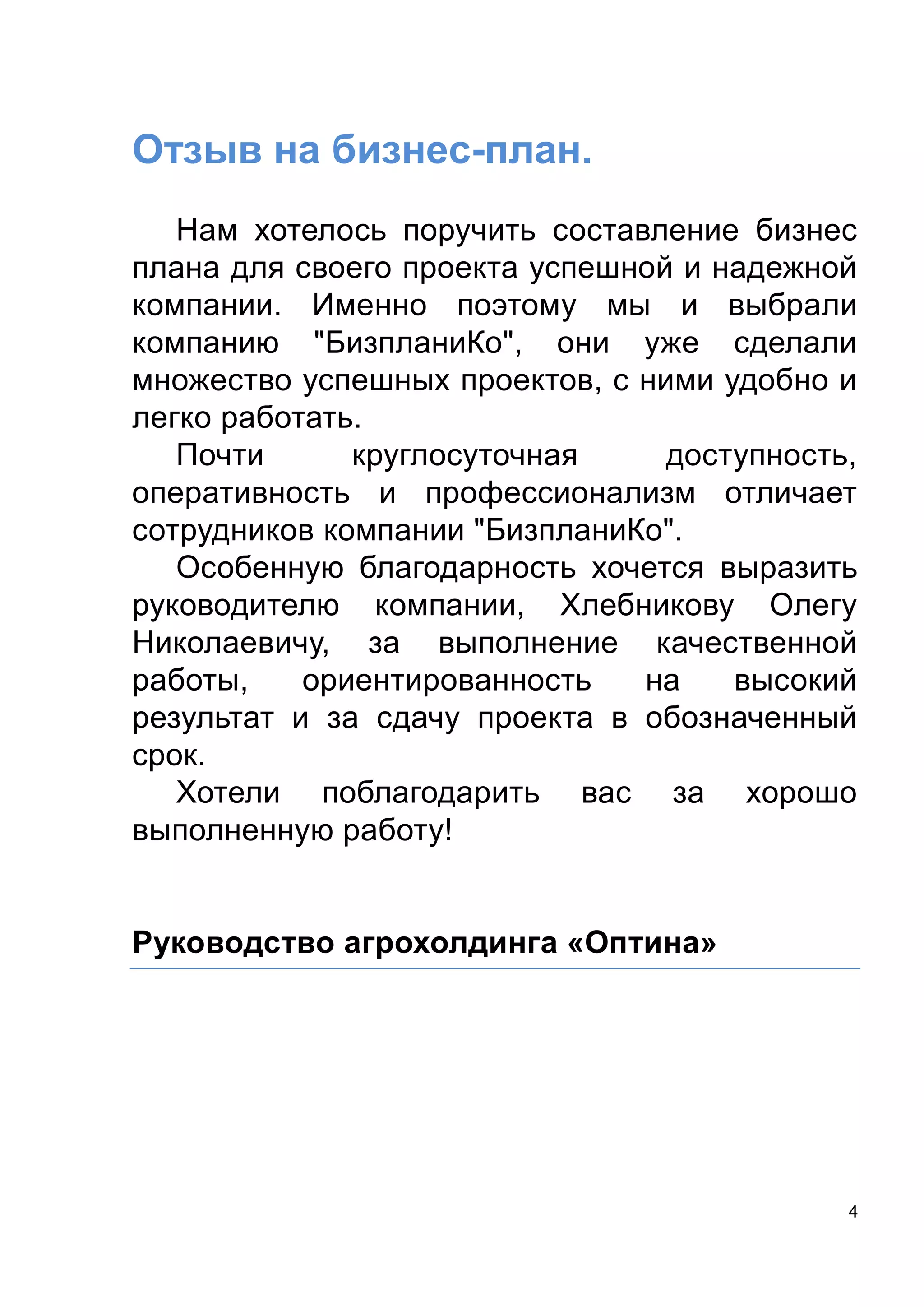 4
Отзыв на бизнес-план.
Нам хотелось поручить составление бизнес
плана для своего проекта успешной и надежной
компании. Именно поэтому мы и выбрали
компанию "БизпланиКо", они уже сделали
множество успешных проектов, с ними удобно и
легко работать.
Почти круглосуточная доступность,
оперативность и профессионализм отличает
сотрудников компании "БизпланиКо".
Особенную благодарность хочется выразить
руководителю компании, Хлебникову Олегу
Николаевичу, за выполнение качественной
работы, ориентированность на высокий
результат и за сдачу проекта в обозначенный
срок.
Хотели поблагодарить вас за хорошо
выполненную работу!
Руководство агрохолдинга «Оптина»
 