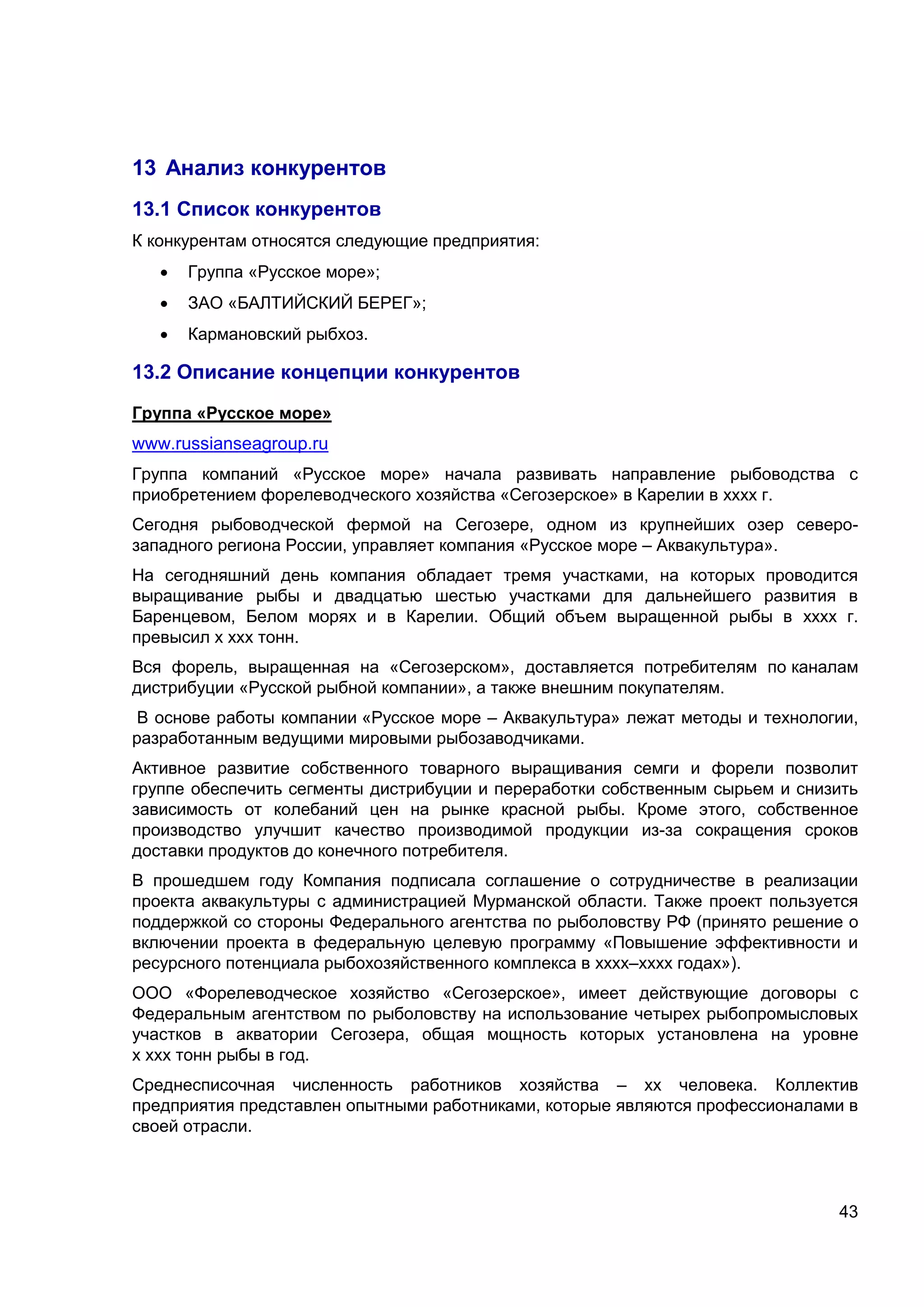 43
13 Анализ конкурентов
13.1 Список конкурентов
К конкурентам относятся следующие предприятия:
 Группа «Русское море»;
 ЗАО «БАЛТИЙСКИЙ БЕРЕГ»;
 Кармановский рыбхоз.
13.2 Описание концепции конкурентов
Группа «Русское море»
www.russianseagroup.ru
Группа компаний «Русское море» начала развивать направление рыбоводства с
приобретением форелеводческого хозяйства «Сегозерское» в Карелии в хххх г.
Сегодня рыбоводческой фермой на Сегозере, одном из крупнейших озер северо-
западного региона России, управляет компания «Русское море – Аквакультура».
На сегодняшний день компания обладает тремя участками, на которых проводится
выращивание рыбы и двадцатью шестью участками для дальнейшего развития в
Баренцевом, Белом морях и в Карелии. Общий объем выращенной рыбы в хххх г.
превысил х ххх тонн.
Вся форель, выращенная на «Сегозерском», доставляется потребителям по каналам
дистрибуции «Русской рыбной компании», а также внешним покупателям.
В основе работы компании «Русское море – Аквакультура» лежат методы и технологии,
разработанным ведущими мировыми рыбозаводчиками.
Активное развитие собственного товарного выращивания семги и форели позволит
группе обеспечить сегменты дистрибуции и переработки собственным сырьем и снизить
зависимость от колебаний цен на рынке красной рыбы. Кроме этого, собственное
производство улучшит качество производимой продукции из-за сокращения сроков
доставки продуктов до конечного потребителя.
В прошедшем году Компания подписала соглашение о сотрудничестве в реализации
проекта аквакультуры с администрацией Мурманской области. Также проект пользуется
поддержкой со стороны Федерального агентства по рыболовству РФ (принято решение о
включении проекта в федеральную целевую программу «Повышение эффективности и
ресурсного потенциала рыбохозяйственного комплекса в хххх–хххх годах»).
ООО «Форелеводческое хозяйство «Сегозерское», имеет действующие договоры с
Федеральным агентством по рыболовству на использование четырех рыбопромысловых
участков в акватории Сегозера, общая мощность которых установлена на уровне
х ххх тонн рыбы в год.
Среднесписочная численность работников хозяйства – хх человека. Коллектив
предприятия представлен опытными работниками, которые являются профессионалами в
своей отрасли.
 