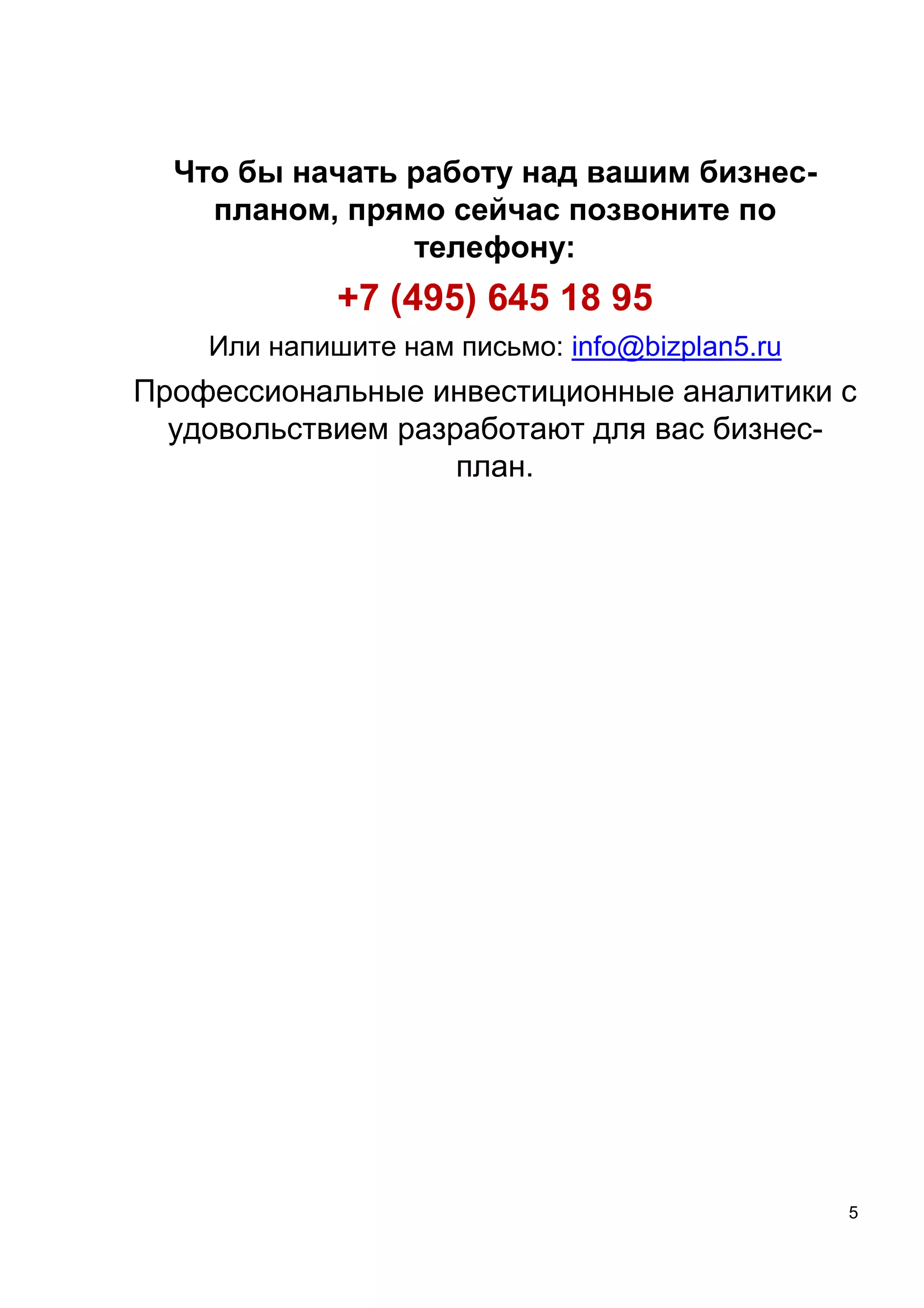 5
Что бы начать работу над вашим бизнес-
планом, прямо сейчас позвоните по
телефону:
+7 (495) 645 18 95
Или напишите нам письмо: info@bizplan5.ru
Профессиональные инвестиционные аналитики с
удовольствием разработают для вас бизнес-
план.
 
