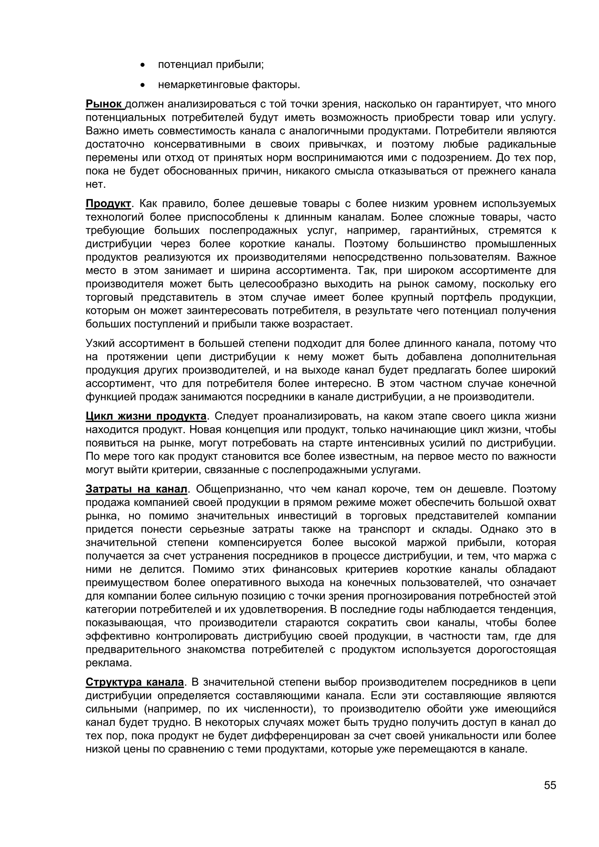55
 потенциал прибыли;
 немаркетинговые факторы.
Рынок должен анализироваться с той точки зрения, насколько он гарантирует, что много
потенциальных потребителей будут иметь возможность приобрести товар или услугу.
Важно иметь совместимость канала с аналогичными продуктами. Потребители являются
достаточно консервативными в своих привычках, и поэтому любые радикальные
перемены или отход от принятых норм воспринимаются ими с подозрением. До тех пор,
пока не будет обоснованных причин, никакого смысла отказываться от прежнего канала
нет.
Продукт. Как правило, более дешевые товары с более низким уровнем используемых
технологий более приспособлены к длинным каналам. Более сложные товары, часто
требующие больших послепродажных услуг, например, гарантийных, стремятся к
дистрибуции через более короткие каналы. Поэтому большинство промышленных
продуктов реализуются их производителями непосредственно пользователям. Важное
место в этом занимает и ширина ассортимента. Так, при широком ассортименте для
производителя может быть целесообразно выходить на рынок самому, поскольку его
торговый представитель в этом случае имеет более крупный портфель продукции,
которым он может заинтересовать потребителя, в результате чего потенциал получения
больших поступлений и прибыли также возрастает.
Узкий ассортимент в большей степени подходит для более длинного канала, потому что
на протяжении цепи дистрибуции к нему может быть добавлена дополнительная
продукция других производителей, и на выходе канал будет предлагать более широкий
ассортимент, что для потребителя более интересно. В этом частном случае конечной
функцией продаж занимаются посредники в канале дистрибуции, а не производители.
Цикл жизни продукта. Следует проанализировать, на каком этапе своего цикла жизни
находится продукт. Новая концепция или продукт, только начинающие цикл жизни, чтобы
появиться на рынке, могут потребовать на старте интенсивных усилий по дистрибуции.
По мере того как продукт становится все более известным, на первое место по важности
могут выйти критерии, связанные с послепродажными услугами.
Затраты на канал. Общепризнанно, что чем канал короче, тем он дешевле. Поэтому
продажа компанией своей продукции в прямом режиме может обеспечить большой охват
рынка, но помимо значительных инвестиций в торговых представителей компании
придется понести серьезные затраты также на транспорт и склады. Однако это в
значительной степени компенсируется более высокой маржой прибыли, которая
получается за счет устранения посредников в процессе дистрибуции, и тем, что маржа с
ними не делится. Помимо этих финансовых критериев короткие каналы обладают
преимуществом более оперативного выхода на конечных пользователей, что означает
для компании более сильную позицию с точки зрения прогнозирования потребностей этой
категории потребителей и их удовлетворения. В последние годы наблюдается тенденция,
показывающая, что производители стараются сократить свои каналы, чтобы более
эффективно контролировать дистрибуцию своей продукции, в частности там, где для
предварительного знакомства потребителей с продуктом используется дорогостоящая
реклама.
Структура канала. В значительной степени выбор производителем посредников в цепи
дистрибуции определяется составляющими канала. Если эти составляющие являются
сильными (например, по их численности), то производителю обойти уже имеющийся
канал будет трудно. В некоторых случаях может быть трудно получить доступ в канал до
тех пор, пока продукт не будет дифференцирован за счет своей уникальности или более
низкой цены по сравнению с теми продуктами, которые уже перемещаются в канале.
 