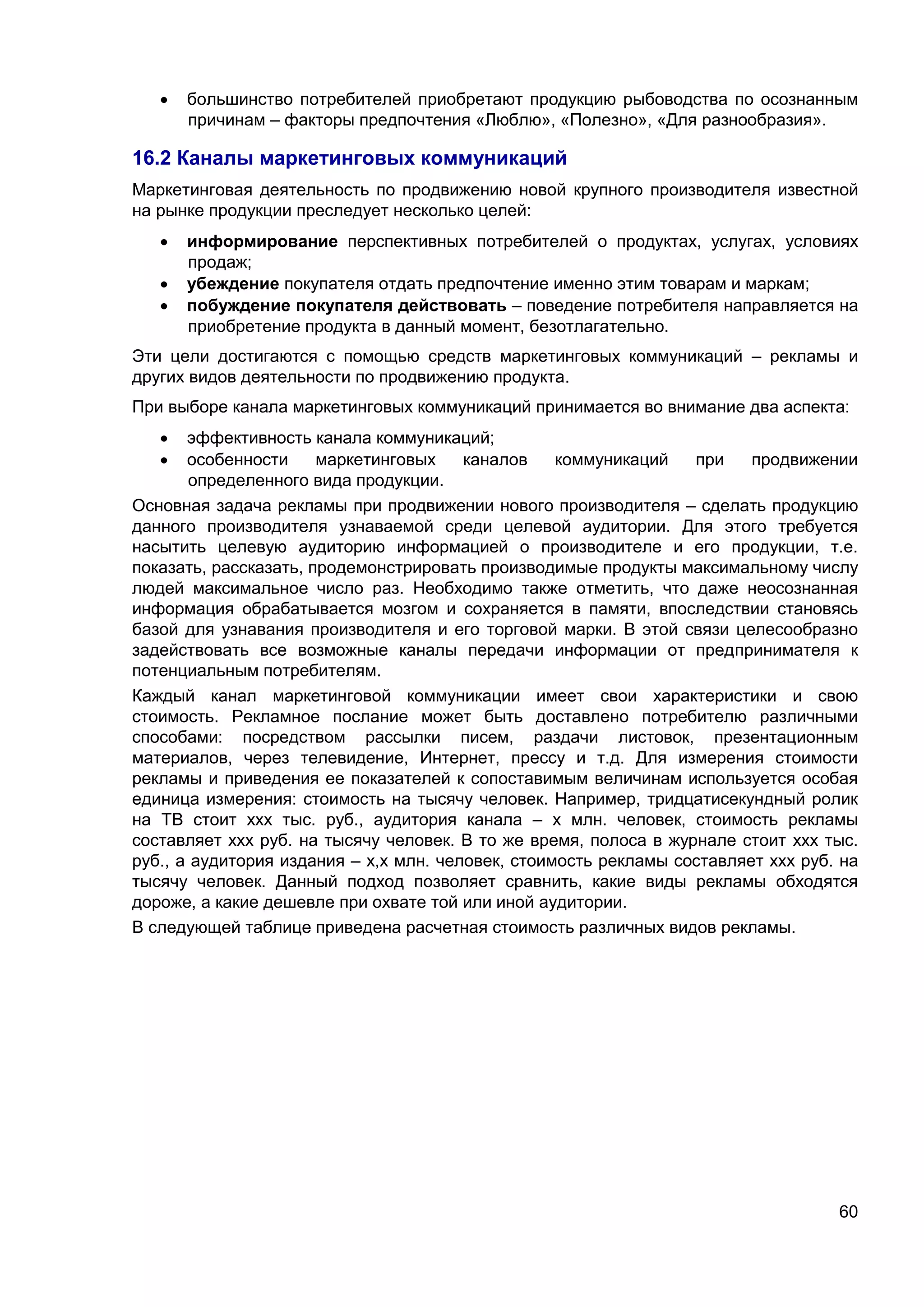 60
 большинство потребителей приобретают продукцию рыбоводства по осознанным
причинам – факторы предпочтения «Люблю», «Полезно», «Для разнообразия».
16.2 Каналы маркетинговых коммуникаций
Маркетинговая деятельность по продвижению новой крупного производителя известной
на рынке продукции преследует несколько целей:
 информирование перспективных потребителей о продуктах, услугах, условиях
продаж;
 убеждение покупателя отдать предпочтение именно этим товарам и маркам;
 побуждение покупателя действовать – поведение потребителя направляется на
приобретение продукта в данный момент, безотлагательно.
Эти цели достигаются с помощью средств маркетинговых коммуникаций – рекламы и
других видов деятельности по продвижению продукта.
При выборе канала маркетинговых коммуникаций принимается во внимание два аспекта:
 эффективность канала коммуникаций;
 особенности маркетинговых каналов коммуникаций при продвижении
определенного вида продукции.
Основная задача рекламы при продвижении нового производителя – сделать продукцию
данного производителя узнаваемой среди целевой аудитории. Для этого требуется
насытить целевую аудиторию информацией о производителе и его продукции, т.е.
показать, рассказать, продемонстрировать производимые продукты максимальному числу
людей максимальное число раз. Необходимо также отметить, что даже неосознанная
информация обрабатывается мозгом и сохраняется в памяти, впоследствии становясь
базой для узнавания производителя и его торговой марки. В этой связи целесообразно
задействовать все возможные каналы передачи информации от предпринимателя к
потенциальным потребителям.
Каждый канал маркетинговой коммуникации имеет свои характеристики и свою
стоимость. Рекламное послание может быть доставлено потребителю различными
способами: посредством рассылки писем, раздачи листовок, презентационным
материалов, через телевидение, Интернет, прессу и т.д. Для измерения стоимости
рекламы и приведения ее показателей к сопоставимым величинам используется особая
единица измерения: стоимость на тысячу человек. Например, тридцатисекундный ролик
на ТВ стоит ххх тыс. руб., аудитория канала – х млн. человек, стоимость рекламы
составляет ххх руб. на тысячу человек. В то же время, полоса в журнале стоит ххх тыс.
руб., а аудитория издания – х,х млн. человек, стоимость рекламы составляет ххх руб. на
тысячу человек. Данный подход позволяет сравнить, какие виды рекламы обходятся
дороже, а какие дешевле при охвате той или иной аудитории.
В следующей таблице приведена расчетная стоимость различных видов рекламы.
 