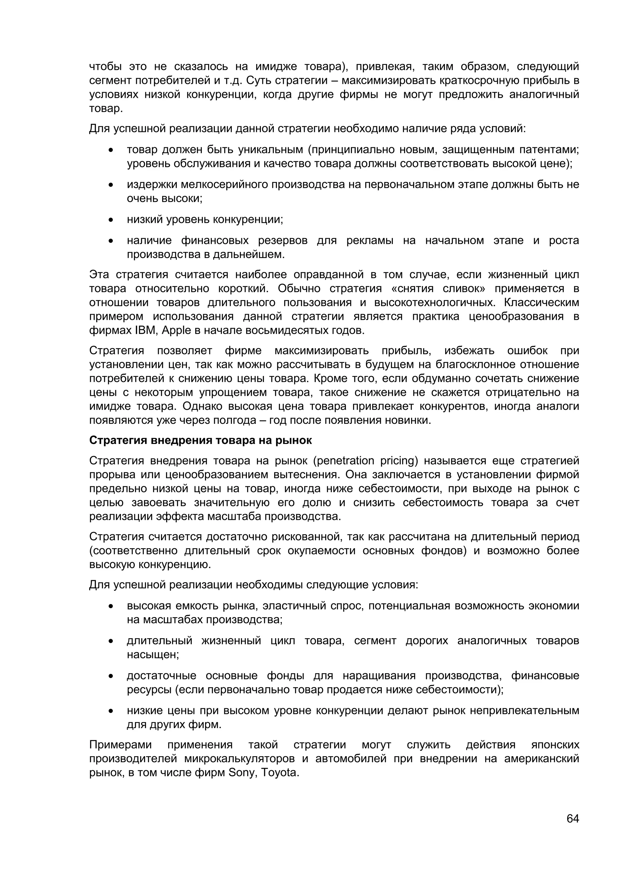 64
чтобы это не сказалось на имидже товара), привлекая, таким образом, следующий
сегмент потребителей и т.д. Суть стратегии – максимизировать краткосрочную прибыль в
условиях низкой конкуренции, когда другие фирмы не могут предложить аналогичный
товар.
Для успешной реализации данной стратегии необходимо наличие ряда условий:
 товар должен быть уникальным (принципиально новым, защищенным патентами;
уровень обслуживания и качество товара должны соответствовать высокой цене);
 издержки мелкосерийного производства на первоначальном этапе должны быть не
очень высоки;
 низкий уровень конкуренции;
 наличие финансовых резервов для рекламы на начальном этапе и роста
производства в дальнейшем.
Эта стратегия считается наиболее оправданной в том случае, если жизненный цикл
товара относительно короткий. Обычно стратегия «снятия сливок» применяется в
отношении товаров длительного пользования и высокотехнологичных. Классическим
примером использования данной стратегии является практика ценообразования в
фирмах IBM, Apple в начале восьмидесятых годов.
Стратегия позволяет фирме максимизировать прибыль, избежать ошибок при
установлении цен, так как можно рассчитывать в будущем на благосклонное отношение
потребителей к снижению цены товара. Кроме того, если обдуманно сочетать снижение
цены с некоторым упрощением товара, такое снижение не скажется отрицательно на
имидже товара. Однако высокая цена товара привлекает конкурентов, иногда аналоги
появляются уже через полгода – год после появления новинки.
Стратегия внедрения товара на рынок
Стратегия внедрения товара на рынок (penetration pricing) называется еще стратегией
прорыва или ценообразованием вытеснения. Она заключается в установлении фирмой
предельно низкой цены на товар, иногда ниже себестоимости, при выходе на рынок с
целью завоевать значительную его долю и снизить себестоимость товара за счет
реализации эффекта масштаба производства.
Стратегия считается достаточно рискованной, так как рассчитана на длительный период
(соответственно длительный срок окупаемости основных фондов) и возможно более
высокую конкуренцию.
Для успешной реализации необходимы следующие условия:
 высокая емкость рынка, эластичный спрос, потенциальная возможность экономии
на масштабах производства;
 длительный жизненный цикл товара, сегмент дорогих аналогичных товаров
насыщен;
 достаточные основные фонды для наращивания производства, финансовые
ресурсы (если первоначально товар продается ниже себестоимости);
 низкие цены при высоком уровне конкуренции делают рынок непривлекательным
для других фирм.
Примерами применения такой стратегии могут служить действия японских
производителей микрокалькуляторов и автомобилей при внедрении на американский
рынок, в том числе фирм Sony, Toyota.
 
