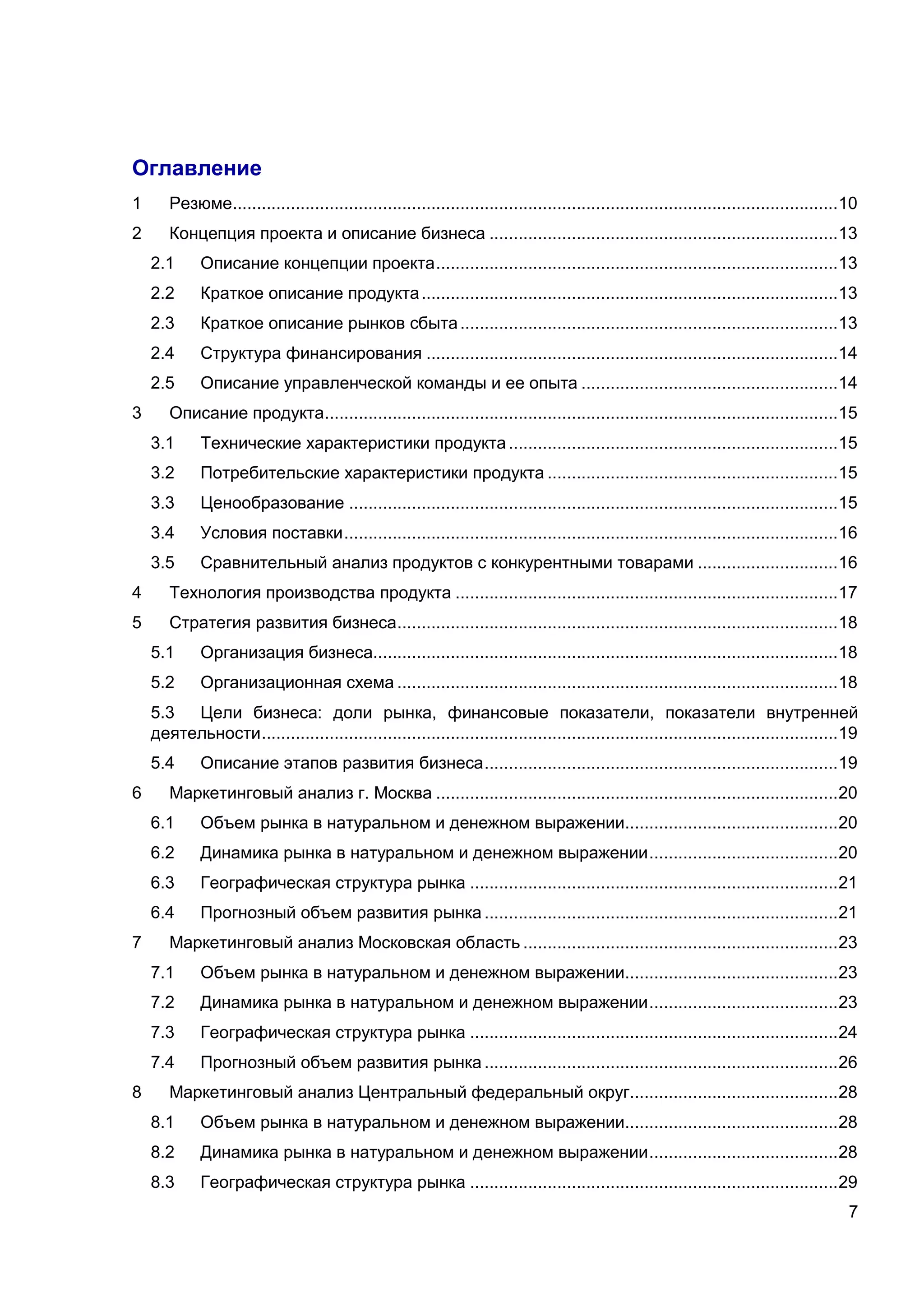 7
Оглавление
1 Резюме.............................................................................................................................10
2 Концепция проекта и описание бизнеса ........................................................................13
2.1 Описание концепции проекта...................................................................................13
2.2 Краткое описание продукта......................................................................................13
2.3 Краткое описание рынков сбыта..............................................................................13
2.4 Структура финансирования .....................................................................................14
2.5 Описание управленческой команды и ее опыта .....................................................14
3 Описание продукта..........................................................................................................15
3.1 Технические характеристики продукта....................................................................15
3.2 Потребительские характеристики продукта ............................................................15
3.3 Ценообразование .....................................................................................................15
3.4 Условия поставки......................................................................................................16
3.5 Сравнительный анализ продуктов с конкурентными товарами .............................16
4 Технология производства продукта ...............................................................................17
5 Стратегия развития бизнеса...........................................................................................18
5.1 Организация бизнеса................................................................................................18
5.2 Организационная схема ...........................................................................................18
5.3 Цели бизнеса: доли рынка, финансовые показатели, показатели внутренней
деятельности.......................................................................................................................19
5.4 Описание этапов развития бизнеса.........................................................................19
6 Маркетинговый анализ г. Москва ...................................................................................20
6.1 Объем рынка в натуральном и денежном выражении............................................20
6.2 Динамика рынка в натуральном и денежном выражении.......................................20
6.3 Географическая структура рынка ............................................................................21
6.4 Прогнозный объем развития рынка .........................................................................21
7 Маркетинговый анализ Московская область .................................................................23
7.1 Объем рынка в натуральном и денежном выражении............................................23
7.2 Динамика рынка в натуральном и денежном выражении.......................................23
7.3 Географическая структура рынка ............................................................................24
7.4 Прогнозный объем развития рынка .........................................................................26
8 Маркетинговый анализ Центральный федеральный округ...........................................28
8.1 Объем рынка в натуральном и денежном выражении............................................28
8.2 Динамика рынка в натуральном и денежном выражении.......................................28
8.3 Географическая структура рынка ............................................................................29
 