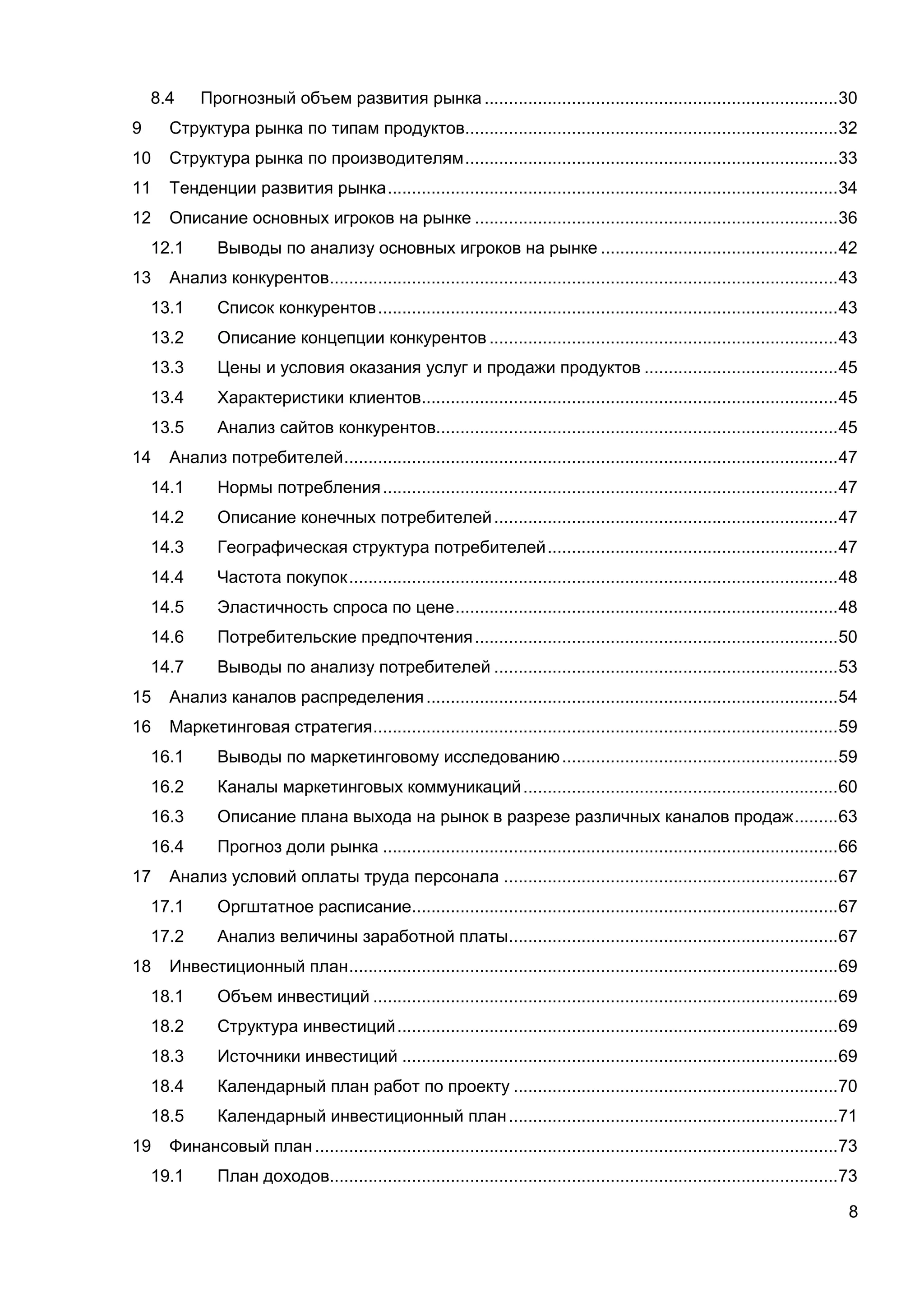 8
8.4 Прогнозный объем развития рынка .........................................................................30
9 Структура рынка по типам продуктов.............................................................................32
10 Структура рынка по производителям.............................................................................33
11 Тенденции развития рынка.............................................................................................34
12 Описание основных игроков на рынке ...........................................................................36
12.1 Выводы по анализу основных игроков на рынке .................................................42
13 Анализ конкурентов.........................................................................................................43
13.1 Список конкурентов...............................................................................................43
13.2 Описание концепции конкурентов ........................................................................43
13.3 Цены и условия оказания услуг и продажи продуктов ........................................45
13.4 Характеристики клиентов......................................................................................45
13.5 Анализ сайтов конкурентов...................................................................................45
14 Анализ потребителей......................................................................................................47
14.1 Нормы потребления..............................................................................................47
14.2 Описание конечных потребителей.......................................................................47
14.3 Географическая структура потребителей............................................................47
14.4 Частота покупок.....................................................................................................48
14.5 Эластичность спроса по цене...............................................................................48
14.6 Потребительские предпочтения...........................................................................50
14.7 Выводы по анализу потребителей .......................................................................53
15 Анализ каналов распределения.....................................................................................54
16 Маркетинговая стратегия................................................................................................59
16.1 Выводы по маркетинговому исследованию.........................................................59
16.2 Каналы маркетинговых коммуникаций.................................................................60
16.3 Описание плана выхода на рынок в разрезе различных каналов продаж.........63
16.4 Прогноз доли рынка ..............................................................................................66
17 Анализ условий оплаты труда персонала .....................................................................67
17.1 Оргштатное расписание........................................................................................67
17.2 Анализ величины заработной платы....................................................................67
18 Инвестиционный план.....................................................................................................69
18.1 Объем инвестиций ................................................................................................69
18.2 Структура инвестиций...........................................................................................69
18.3 Источники инвестиций ..........................................................................................69
18.4 Календарный план работ по проекту ...................................................................70
18.5 Календарный инвестиционный план....................................................................71
19 Финансовый план ............................................................................................................73
19.1 План доходов.........................................................................................................73
 