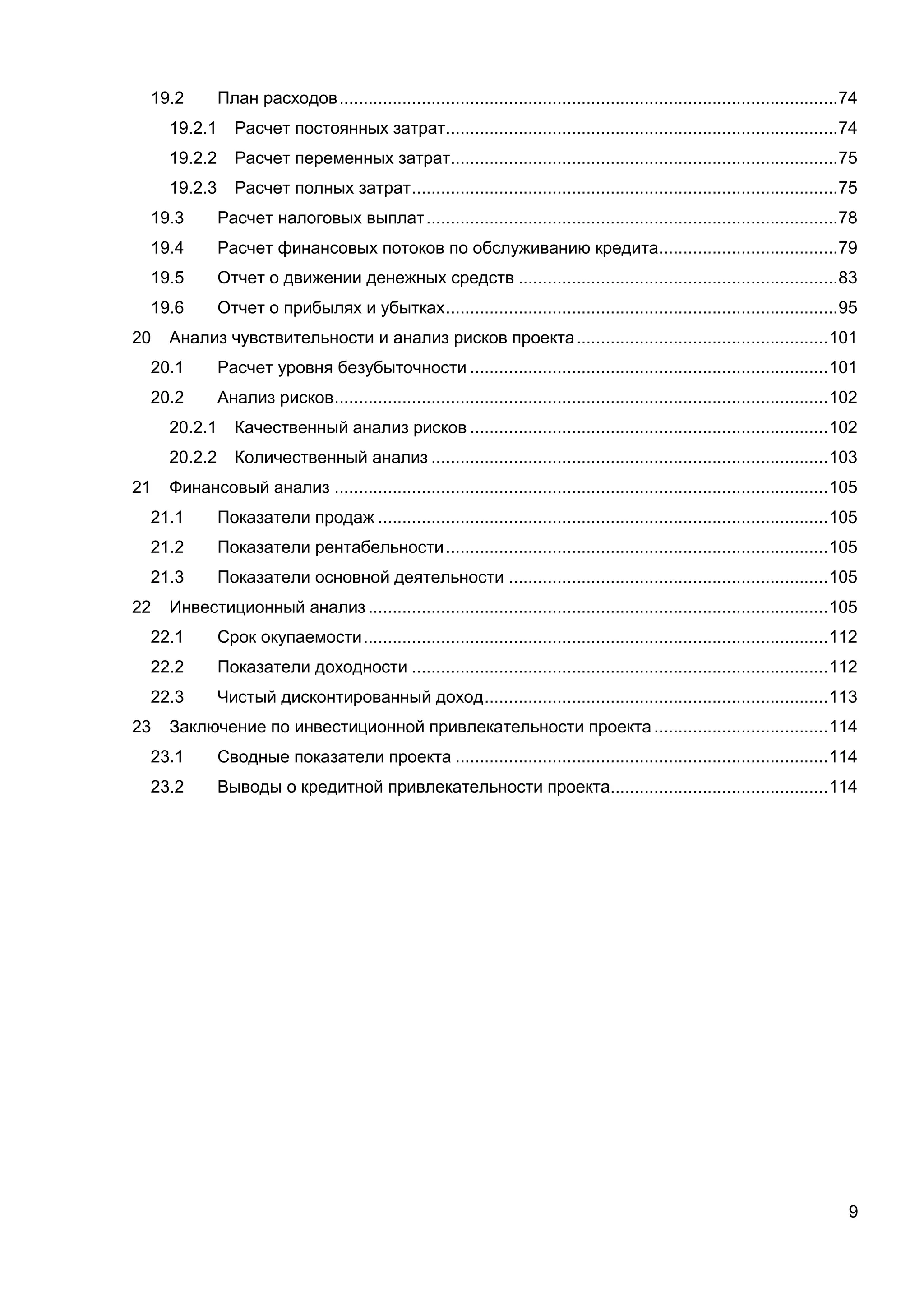 9
19.2 План расходов.......................................................................................................74
19.2.1 Расчет постоянных затрат.................................................................................74
19.2.2 Расчет переменных затрат................................................................................75
19.2.3 Расчет полных затрат........................................................................................75
19.3 Расчет налоговых выплат.....................................................................................78
19.4 Расчет финансовых потоков по обслуживанию кредита.....................................79
19.5 Отчет о движении денежных средств ..................................................................83
19.6 Отчет о прибылях и убытках.................................................................................95
20 Анализ чувствительности и анализ рисков проекта....................................................101
20.1 Расчет уровня безубыточности ..........................................................................101
20.2 Анализ рисков......................................................................................................102
20.2.1 Качественный анализ рисков ..........................................................................102
20.2.2 Количественный анализ ..................................................................................103
21 Финансовый анализ ......................................................................................................105
21.1 Показатели продаж .............................................................................................105
21.2 Показатели рентабельности...............................................................................105
21.3 Показатели основной деятельности ..................................................................105
22 Инвестиционный анализ ...............................................................................................105
22.1 Срок окупаемости................................................................................................112
22.2 Показатели доходности ......................................................................................112
22.3 Чистый дисконтированный доход.......................................................................113
23 Заключение по инвестиционной привлекательности проекта....................................114
23.1 Сводные показатели проекта .............................................................................114
23.2 Выводы о кредитной привлекательности проекта.............................................114
 