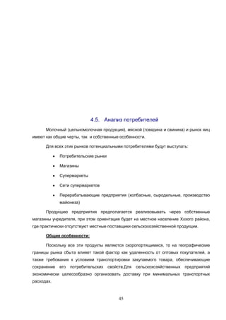 45
4.5. Анализ потребителей
Молочный (цельномолочная продукция), мясной (говядина и свинина) и рынок яиц
имеют как общие черты, так и собственные особенности.
Для всех этих рынков потенциальными потребителями будут выступать:
 Потребительские рынки
 Магазины
 Супермаркеты
 Сети супермаркетов
 Перерабатывающие предприятия (колбасные, сыродельные, производство
майонеза)
Продукцию предприятия предполагается реализовывать через собственные
магазины учредителя, при этом ориентация будет на местное население Хххого района,
где практически отсутствуют местные поставщики сельскохозяйственной продукции.
Общие особенности:
Поскольку все эти продукты являются скоропортящимися, то на географические
границы рынка сбыта влияет такой фактор как удаленность от оптовых покупателей, а
также требования к условиям транспортировки закупаемого товара, обеспечивающие
сохранение его потребительских свойств.Для сельскохозяйственных предприятий
экономически целесообразно организовать доставку при минимальных транспортных
расходах.
 