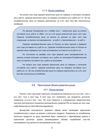 51
4.7.4. Рынок говядины
На начало хххх года средняя закупочная цена на говядину х категории составила
ххх,х руб./кг, средние розничные цены на говядину составили ххх,х рубля за х кг. За год
потребительская цена на говядину увеличилась на х,х%, рост был без значительных
колебаний.
4.8. Прогнозный объем развития рынка
4.8.1. Рынок молока
Россия к хххх году может увеличить производство молока до хх,х–хх,х млн. тонн с
хх,х млн. тонн в хххх году. К хххх году этот показатель, как ожидается, достигнет
показателя хх,х–хх,х млн. тонн. Об этом говорится в утвержденном правительством
прогнозе долгосрочного социально-экономического развития РФ на период до хххх года,
опубликованном на сайте Минэкономразвития.
Вследствие популярности здорового образа жизни произойдет увеличение
потребительского спроса на молоко и молочные продукты. Показатели по потреблению
молочных продуктов на душу населения будут стремиться к европейскому уровню и
практически достигнут уровня рекомендуемого объема потребления (ххх–ххх
килограммов в год против ххх килограммов в хххх году).
По данным Союзмолока на х ноября хххх г. закупочная цена на молоко
составила хх,хх руб./кг (с НДС), что на х,х% выше аналогичной даты хххх года.
Средние потребительские цены на молоко по данным на март хххх года
следующие: на молоко пастеризованное – хх руб./л, стерилизованное – хх руб./л.
Средняя производственная цена по России на яйца куриные в феврале
хххх года составила хх,х руб./хх шт. Средняя потребительская цена по России на
куриные яйца в феврале хххх года остановилась на отметке хх,хх руб./хх шт.
По состоянию на декабрь хххх года средняя цена производителей на
свинину второй категории составила ххх,х рубля за килограмм.Потребительские
цены на свинину составили ххх,х рубля за килограмм.
На начало хххх года средняя закупочная цена на говядину х категории
составила ххх,х руб./кг, средние розничные цены на говядину составили ххх,х
рубля за х кг. За год потребительская цена на говядину увеличилась на х,х%, рост
был без значительных колебаний.
 