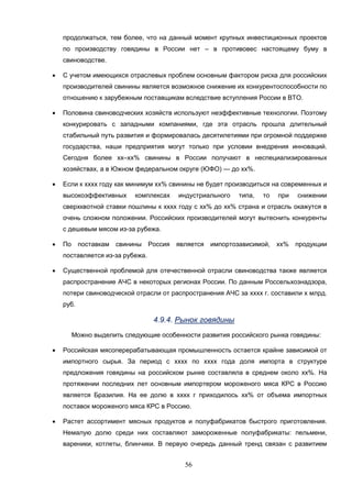 56
продолжаться, тем более, что на данный момент крупных инвестиционных проектов
по производству говядины в России нет – в противовес настоящему буму в
свиноводстве.
 С учетом имеющихся отраслевых проблем основным фактором риска для российских
производителей свинины является возможное снижение их конкурентоспособности по
отношению к зарубежным поставщикам вследствие вступления России в ВТО.
 Половина свиноводческих хозяйств используют неэффективные технологии. Поэтому
конкурировать с западными компаниями, где эта отрасль прошла длительный
стабильный путь развития и формировалась десятилетиями при огромной поддержке
государства, наши предприятия могут только при условии внедрения инноваций.
Сегодня более хх–хх% свинины в России получают в неспециализированных
хозяйствах, а в Южном федеральном округе (ЮФО) — до хх%.
 Если к хххх году как минимум хх% свинины не будет производиться на современных и
высокоэффективных комплексах индустриального типа, то при снижении
сверхквотной ставки пошлины к хххх году с хх% до хх% страна и отрасль окажутся в
очень сложном положении. Российских производителей могут вытеснить конкуренты
с дешевым мясом из-за рубежа.
 По поставкам свинины Россия является импортозависимой, хх% продукции
поставляется из-за рубежа.
 Существенной проблемой для отечественной отрасли свиноводства также является
распространение АЧС в некоторых регионах России. По данным Россельхознадзора,
потери свиноводческой отрасли от распространения АЧС за хххх г. составили х млрд.
руб.
4.9.4. Рынок говядины
Можно выделить следующие особенности развития российского рынка говядины:
 Российская мясоперерабатывающая промышленность остается крайне зависимой от
импортного сырья. За период с хххх по хххх года доля импорта в структуре
предложения говядины на российском рынке составляла в среднем около хх%. На
протяжении последних лет основным импортером мороженого мяса КРС в Россию
является Бразилия. На ее долю в хххх г приходилось хх% от объема импортных
поставок мороженого мяса КРС в Россию.
 Растет ассортимент мясных продуктов и полуфабрикатов быстрого приготовления.
Немалую долю среди них составляют замороженные полуфабрикаты: пельмени,
вареники, котлеты, блинчики. В первую очередь данный тренд связан с развитием
 