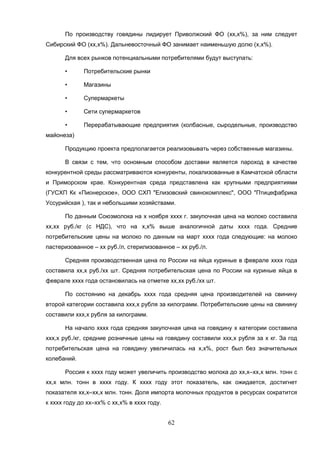 62
По производству говядины лидирует Приволжский ФО (хх,х%), за ним следует
Сибирский ФО (хх,х%). Дальневосточный ФО занимает наименьшую долю (х,х%).
Для всех рынков потенциальными потребителями будут выступать:
• Потребительские рынки
• Магазины
• Супермаркеты
• Сети супермаркетов
• Перерабатывающие предприятия (колбасные, сыродельные, производство
майонеза)
Продукцию проекта предполагается реализовывать через собственные магазины.
В связи с тем, что осномным способом доставки является пароход в качестве
конкурентной среды рассматриваются конкуренты, локализованные в Камчатской области
и Приморском крае. Конкурентная среда представлена как крупными предприятиями
(ГУСХП Кк «Пионерское», ООО СХП "Елизовский свинокомплекс", ООО "Птицефабрика
Уссурийская ), так и небольшими хозяйствами.
По данным Союзмолока на х ноября хххх г. закупочная цена на молоко составила
хх,хх руб./кг (с НДС), что на х,х% выше аналогичной даты хххх года. Средние
потребительские цены на молоко по данным на март хххх года следующие: на молоко
пастеризованное – хх руб./л, стерилизованное – хх руб./л.
Средняя производственная цена по России на яйца куриные в феврале хххх года
составила хх,х руб./хх шт. Средняя потребительская цена по России на куриные яйца в
феврале хххх года остановилась на отметке хх,хх руб./хх шт.
По состоянию на декабрь хххх года средняя цена производителей на свинину
второй категории составила ххх,х рубля за килограмм. Потребительские цены на свинину
составили ххх,х рубля за килограмм.
На начало хххх года средняя закупочная цена на говядину х категории составила
ххх,х руб./кг, средние розничные цены на говядину составили ххх,х рубля за х кг. За год
потребительская цена на говядину увеличилась на х,х%, рост был без значительных
колебаний.
Россия к хххх году может увеличить производство молока до хх,х–хх,х млн. тонн с
хх,х млн. тонн в хххх году. К хххх году этот показатель, как ожидается, достигнет
показателя хх,х–хх,х млн. тонн. Доля импорта молочных продуктов в ресурсах сократится
к хххх году до хх–хх% с хх,х% в хххх году.
 