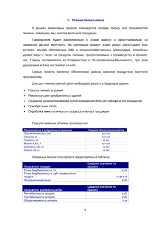 9
1. Резюме бизнес-плана
В рамках реализации проекта планируется создать ферму для производства
свинины, говядины, яиц, молока молочной продукции.
Предприятие будет располагаться в Хххом районе и ориентироваться на
население данной местности. На настоящий момент Хххий район насчитывает хххх
жителей, однако собственных КФК и сельскохозяйственных организаций, способных
удовлетворить спрос на продукты питания, предполагаемые к производству в проекте,
нет. Товары поставляются из Владивостока и Петропавловска-Камчатского, при этом
удорожание в Хххе составляет хх-хх%.
Целью проекта является обеспечение района свежими продуктами местного
производства.
Для достижения данной цели необходимо решить следующие задачи:
 Покупка земель и зданий
 Реконструкция приобретенных зданий
 Создание минимолокозавода путем возведения блок-контейнера и его оснащения
 Приобретение скота
 Отработка технологического процесса и выпуск продукции
Предполагаемые объемы производства:
Производство в натуральных единицах Годовой объем производства
Производство яиц, шт. ххх ххх
Свинина, кг ххх ххх
Говядина, кг хх ххх
Молоко х,х%, л ххх ххх
Сметана хх%, кг хх ххх
Творог х%, кг хх ххх
Основные показатели проекта представлены в таблице:
Показатели продаж:
Средние значения по
проекту
Точка безубыточности, % хх%
Точка безубыточности, руб. ежемесячных
продаж х ххх ххх
Операционный рычаг хх%
Показатели рентабельности:
Средние значения по
проекту
Рентабельность продаж хх%
Рентабельность активов хх%
Оборачиваемость активов х.хх
 